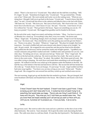 -99-

asked. “There’s a lot more to it,” Crystal said. They talked and she told him everything. “Still.
It’s Angel,” he said. “Sometimes he forgets why,” Crystal said. “You go remind him. I’ll take
care of her,” Dylan said. She went outside and Lucky was in the waiting room. “What are you
doing here. I thought I told you to go back to the house,” Crystal said. “I need to know that she’s
okay,” he said. Crystal took him down to the cafeteria and talked to him as she had with Dylan.
“She hates me,” he said. “She loves you. She’s just so hurt Lucky. She’s hurt to her core. I don’t
know how to fix this for you. I don’t know if I can,” she said. “I love her. I don’t know if I can
live without her,” he said. “Then go back to the house. Figure out something you can do. I’ll
keep you posted,” Crystal said. She hugged him goodbye and he headed to the house.

By the end of the week, Angel was rested, and feeling a lot better. “Okay. You have to come in
on Monday for a check-up. If everything’s okay then, every two weeks,” the doctor said.
“Okay,” Angel said. “If anything changes, here’s my beeper number. I hope I won’t be hearing
from you,” the doctor said. They wheeled her out to the parking area and she got into Dylan’s
car. “Home or my place,” he asked. “Whatever,” Angel said. “My place for tonight, then home
tomorrow. You need a bubble bath and some descent satin sheets to sleep on for tonight,” he
said. He got a smirk. He wrapped his arm around her and she put her head on his shoulder.
They pulled into the driveway and he carried her inside and straight upstairs. “I grabbed your
sweater and jeans and got them washed and stuff. Grabbed some satin jammies for you too. Just
relax okay. I’m taking care of you. Just put your feet up,” Dylan said. “Fine,” Angel said. He
laid her on the bed and she curled up. He went in and drew her a bath. She went in and sat
down in the warm water. “Water okay,” he asked. She nodded. She’d been quiet all week. She
was either crying or sleeping. He went down and made them something to eat and brought it
upstairs. He walked in and she was curled up in the pajamas under the blankets in the bed. He
laid the tray at the bottom of the bed and laid down with her. She second she felt him beside her
she woke up. “I made dinner if you are hungry. It’s just soup,” he said. Angel nodded and they
had some soup together. “You know you can stay as long as you want,” Dylan said. “Thanks,”
Angel said. She wrapped her arm around him and they curled up and watched some movies.

The next morning, Angel got up and decided that she needed to go home. She got changed, had
some breakfast with Dylan and headed back to her house. She walked in and found a note from
Lucky.

        Angel,

        I know I haven’t been the best husband. I haven’t even been a good friend. I keep
        screwing up and I don’t know what to do. I racked my brain all week trying to do
        something that would make you happy. There’s only one thing I could think of. I’m
        home with the girls. They miss you, but I told them you needed some time. That
        you loved them and maybe someday you’ll call and say you want us there with you.
        Until you do, I promise not to pressure you. I love you baby. I am so sorry.

        Lucky.

She got teary eyed. She went to walk to her room and saw a pink bow on the door of one of the
other bedrooms. She went in. Tears streamed. He’d spent the entire week decorating the baby
room. The walls were done in a soft faux finish. It’s just like she’d pictured it. The blankets were
 