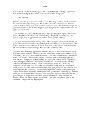 -100-

in the bed with a stuffed chenille teddy bear that Lucky had bought. He had put together the
baby furniture she’d picked out online. There was a note on the change table.

        You are loved.

She sat down in the glider and leaned her head back. After she got her tears out, she went into
the bedroom and saw the sterling roses. He must have cleaned out the entire area. She laid
down on the bed. All she could smell was the lilac spray she loved. The smell of his cologne was
gone from the pillows. She stared at the phone. Something made her want to hear his voice. She
opted for a nap instead.

A few days later, she got out of bed and decided to try to put things back together. She called a
friend. “Hey Sharon. Need your help with something,” Angel said. “Name the time,” she
replied. Angel made an appointment with her then asked Crystal to call Lucky.

Angel spent the appointment day running around. Her doctor gave her a clean bill of health, she
got an ultrasound to check on the baby and brought the shots for Lucky to the appointment. She
walked inside and said hi to Sharon. A minute or two later, Lucky came in. He looked horrible.
He came in and sat down beside Angel. He had no idea what to say to her.

They went in for the therapy appointment and talked things out. She’d booked 2 hours, so they
had all the time in the world. “So, since you came across all this information, what have you two
done with it,” she asked. “I was told no more stress. I was in the hospital all week. When I came
home, I saw what he’d done while I was there. I wanted to call but something stopped me. I
miss him, but I can’t get past the thing with his ex,” Angel said. “I know I made a huge mistake.
That’s why I gave her the time. I have been a mess all week. The nursery was the only thing
distracting me and it killed me that I couldn’t be beside you,” Lucky said. “Here’s my
suggestion,” Sharon said. “You two need to find a way back to each other. It’s obvious how
much you love each other, and how much this little one is going to be loved. I’ll work with each
of you separately for a few weeks. The first week of September, we’ll sit down together again
and see what happens. The deal is, after this short break, you two have to let things go. Put them
in the past and leave them there. Figure out a half-way point. If you two both show, then the
past is the past. If one person doesn’t show, then you let whatever’s going to happen just
happen. I know, sex and the city idea, but I think it’s a good one. Can you two agree on that,”
she asked. Lucky nodded and Angel agreed.
 