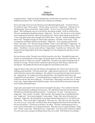 -101-

                                            Chapter 17
                                         A New Beginning

A month went by. Angel was finally feeling better, and the baby was growing. Lucky had
fulfilled his promise to her. He’d said he’d be willing to do anything.

Raven and Angel went out in the afternoon and walked through the park. “So where did you
two decide to meet,” Raven asked. “The bar where we first met,” Angel said. “Starting over at
the beginning,” Raven commented. Angel nodded. “So how is my favorite little baby,” she
asked. “She’s kicking the crap out of me all day, then sleeps at night. I wish he could be there.
This isn’t something he should be missing,” Angel said. “No tears. We only have an hour before
you’re supposed to meet him. What are you going to do,” Raven asked wiping away her tears.
“I have to go pick up the dress I bought, but I will be there,” she said. “Dylan’s probably pissed,”
Raven said. “Strangely enough, he’s been pretty supportive. Honestly, I miss Lucky. I miss
coming home and being with him and the girls,” Angel said. “So you going to get rid of the
house,” she asked. “No. The brownstone probably. There’s a lot to talk about,” Angel said. “So
what time does he sweep you off your feet and you disappear from the world for 3 days,” Raven
joked. “A half hour. Can you come with me,” Angel asked. “Lead the way,” Raven said. They
headed off and Angel picked up the dress, slipping it on in the changeroom, then they went to
meet Lucky.

He was nervous as hell. The girls were with his mom for a few days. He pulled his jeans and
sweater on and headed off to meet Angel. He hoped all the way there that she would show. He
hadn’t seen her in a little over a month. It killed him. He spent every night wondering if she’d
decided on revenge. He knew Dylan would have spent the past while trying to talk her into
leaving him. He grabbed the flowers he’d bought her and headed out the door.

Angel sat down in the same chair she’d been in the night they met. Raven sat on the bar stool
chatting up the bartender. The clock struck 7pm. Angel started to get nervous. She heard the
whirl of the door and saw him walking in. He walked over towards the bar then turned and saw
her. Angel got up. He walked over to her and kissed her. He handed her the flowers and
wrapped his arms around her. “I was half thinking you might not show,” Lucky said. He looked
in her eyes and saw the tears welling up. “No more tears. Only happy ones from now on okay,”
Lucky said. Angel nodded and he kissed her again. Raven slid the flowers from her hand and
went outside and headed home.

Angel and Lucky headed to his truck and went straight to her place. They walked in the front
door and he kissed her, pulling her into his arms. He walked her backwards into the bedroom.
He laid her on the bed and curled up with her. “I missed you,” he said. “I missed you too,”
Angel said. “How is baby,” he asked. “She’s just fine. She is going to be one spoiled kid I tell
you,” Angel said. “So no more hospitals,” Lucky asked. “Nope. Just visits to the doctor for
checkups,” Angel said. She handed him an envelope that had the pictures in it. He slid her out
of the dress. “How are the girls,” Angel asked. They miss you. They ask every day when they
can come see you,” Lucky said. He slid his shirt off and Angel put her head on his shoulder and
her arm around him. “So how has work been,” he asked. “Not bad. Started going in twice a
week, and as of November, I’m working from home. They don’t want to tempt anything,” Angel
said. “Good,” Lucky said. “What about you,” Angel asked. “Got most of the contracts re-signed
for a few more years, and got everything tucked away for a while. Told Thomas I was taking a
 