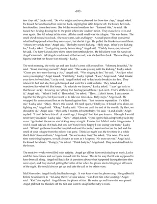 -102-

few days off,” Lucky said. “So what might you have planned for those few days,” Angel asked.
He kissed her and leaned her onto her back, slipping her satin lingerie off. He kissed her neck,
her shoulder, down her torso. She felt his warm breath on her. “I missed this,” he said. He
teased her, licking, kissing her to the point where she couldn’t resist. They made love over and
over again. She fell asleep in his arms. All she could smell was his cologne. This was home. The
smell she’d missed was back. She was warm, safe and happy. A small piece of her wondered
what had happened when they were apart, but she let it go. He pulled the blankets around them.
“Missed my teddy bear,” Angel said. The baby started kicking. “Holy crap. What’s she kicking
for,” Lucky asked. “Just getting comfy before sleep,” Angel said. “Daddy loves you princess,”
he said. The baby kicked a few more times then settled down. He fell asleep with his hands on
Angel’s stomach. All Angel cared about at that second, was she had him back. The one thing she
figured out that her house was missing – Lucky.

The next morning, she woke up and saw Lucky’s arms still around her. “Morning beautiful,” he
said. “Good morning yourself,” Angel said. “She wake you up with the kicking,” Lucky asked.
“Guess you two were having a chat,” Angel said. “Was singing to her,” he said. “And just what
were you singing,” Angel teased. “Faithfully,” Lucky replied. “I see,” Angel said. “And I made
your fave for breakfast,” Lucky said. Angel looked and he had made breakfast for her. They
relaxed in bed and ate, then got changed and went for a walk outside. They talked and
wandered for what felt like hours. “So what do we do now,” Lucky asked. “I can’t go back to
that house Lucky. Knowing everything that has happened there, I just can’t. That’s all there is to
it,” Angel said. “What if I sell it? Then what,” he asked. “Then….I don’t know. I put a room
together for the girls, but I just want us to take our time okay. Baby steps,” Angel said. He
wrapped his arms around her as she leaned against him. “Just no more separation. It’s killed
me,” Lucky said. “Okay. How’s this sound. If I need space, I’ll tell you. If I need to be alone, no
fighting me,” Angel said. “Okay,” Lucky said. “Give me until the end of the month. By then, we
should be ok,” Angel said. “Then only 3 months left until baby,” he said. “2 and a half,” Angel
replied. “I can’t believe this all. A month ago, I thought I had lost you forever. I thought I would
never see you again,” Lucky said. “Now,” Angel asked. “Now I get to fall asleep with you in my
arms. I get to feel the soccer star kicking away at night. I know that I didn’t make things easier. I
wish I could take all of it back, but you don’t know how happy I was seeing you there,” Lucky
said. “When I got home from the hospital and read that note, I went and sat on the bed and the
smell of your cologne from the pillow was gone. Think last night was the first time in a while
that I didn’t toss and turn,” Angel said. “So we’re okay then,” he asked. “For now. The next
time something happens, we talk about it as soon as it happens. No more secrets,” Angel said.
He kissed her cheek. “Hungry,” he asked. “Think baby is,” Angel said. They wandered back to
the house.

The next few weeks were filled with activity. Angel got all her loose ends tied up at work, Lucky
sold the brownstone and everyone moved into the house. This is the way that it was supposed to
have been all along. Angel still had a lot of questions about what happened during the time they
were apart, and they started getting the better of her when his phone started ringing at all hours
of the night. He would always get up and take the call in the other room.

Mid November, Angel finally had had enough. It was 4am when the phone rang. She grabbed it
before he answered it. “Is Lucky there,” a voice asked. “Can I tell him who’s calling,” Angel
said. “Kai,” she replied. Angel threw the phone at him. He woke up and knew she was pissed.
Angel grabbed the blankets off the bed and went to sleep in the baby’s room.
 