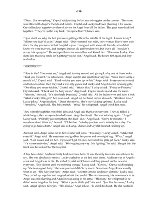 -104-

“Okay. Got everything,” Crystal said putting the last tray of veggies on the counter. The room
was filled with Angel’s friends and family. Crystal and Lucky had been planning it for weeks.
Crystal had put together a video of advice for Angel from all the ladies. The guys were huddled
together. “They’re on the way back. Everyone hide,” Chance said.

“I just don’t see why the hell you were getting calls in the middle of the night. I mean Kristy?
Tell me you didn’t Lucky,” Angel said. “Only woman I was with, only woman I have been with
since the day you were in that hospital is you. I hung out with some old friends, who didn’t
know we were married, and bumped into an old girlfriend or two, but that’s all. I wouldn’t
screw this up again.” He wrapped his arms around her and kissed her. “One more Lucky. One
more and that sexy smile isn’t getting you out of it,” Angel said. He kissed her again and they
walked in.

“SURPRISE!!!!!”

“How in the? You smart ass,” Angel said turning around and giving Lucky one of those looks.
“Told you I wasn’t,” he whispered. Angel went in and said hi to everyone. “Since there’s only a
month left,” Crystal said. “I had no idea you were up to this,” Angel said. Everyone sat around
and talked a while, then they had a few silly games and Lucky and Angel started opening gifts.
“One thing you never told us,” Crystal said. “What’s that,” Lucky asked. “Prince or Princess,”
Crystal asked. “Check out the baby room,” Angel said. Crystal snuck in and saw the room.
“Princess,” she said. “It’s absolutely beautiful,” Crystal said. All the ladies went and took a look.
“What a lucky little girl,” her mom said. Angel put her hand on her stomach. “Workout time,”
Lucky joked. Angel nodded. “Think she moved. She’s only kicking up here,” Lucky said.
“Probably,” Angel said. She felt a twitch. “What,” he whispered. Angel shook her head.

They went through the rest of the gifts and Angel said thanks to everyone. They all talked a
while longer, then everyone headed home. Angel had to sit. She was wincing again. “Angel”
Lucky said. “Probably just something she didn’t like,” Angel said. “Every 10 minutes? I
somehow don’t think so,” he said. “I’ll be fine. Probably just too much activity for a day. I’m
going to go have a bath,” Angel said as Lucky, Chance and Crystal finished cleaning up.

An hour later, Angel came out in her sweater and jeans. “You okay,” Lucky asked. “Make that
every 8,” Angel said. He went over and grabbed her purse and overnight bag. “What,” Angel
said. “Call Raven and tell her. If you can’t get her, stay here until the girls get back,” Lucky said.
“It’s too soon for this,” Angel said. “We’re going anyway. No fighting,” he said. She got into the
truck and he took off for the hospital.

A few hours later, Addison Emily Lockheart was born. It was the only tears she was allowed to
cry. She was absolutely perfect. Lucky curled up in the bed with them. Addison was in Angel’s
arms and Angel was in his. He called Crystal and Chance and they passed on the news to
everyone. “No visitors until the morning though,” Lucky said. “Gotcha,” Crystal said hanging
up. She was a good baby. She was quiet and didn’t cry much. Somehow Angel knew exactly
what to do. “She has your eyes,” Angel said. “And the famous Lockheart dimple,” Lucky said.
They curled up together and napped as best they could. The next morning, his mom snuck in as
Angel was still sleeping and Addison was asleep in his arms. “Hi mom,” he whispered so he
didn’t wake Angel or the baby. “What a perfect little girl,” she said. “Just like her mom,” Lucky
said. Angel opened her eyes. “She awake,” Angel asked. He shook his head. He slid Addison
 
