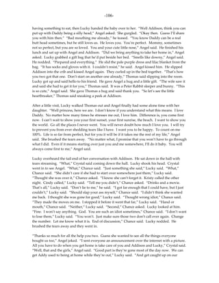 -106-

having something to eat, then Lucky handed the baby over to her. “Well Addison, think you can
put up with Daddy being a silly head,” Angel asked. She gurgled. “Okay then. Guess I’ll share
you with him then.” “Bad mouthing me already,” he teased. “You know Daddy can be a real
butt head sometimes, but he still loves us. He loves you. You’re perfect. Mommy, sometimes
not so perfect, but you are so loved. You and your cute little nose,” Angel said. He finished his
lunch and sat up with Angel and Addison. “Did we bring anything to take her home in,” Angel
asked. Lucky grabbed a gift bag that he’d put beside her bed. “Smells like downy,” Angel said.
He nodded. “Prepared and everything.” He slid the pale purple dress and lilac blanket from the
bag. “It has socks and gloves with it. I couldn’t resist,” he said. Angel kissed him. He slipped
Addison into the crib and kissed Angel again. They curled up in the bed together. “That’s how
you two got that one. Don’t start on another one already,” Thomas said slipping into the room.
Lucky got up and said hello to his friend. He gave Angel a hug and a little gift. “The wife saw it
and said she had to get it for you,” Thomas said. It was a Peter Rabbit sleeper and bunny. “This
is so cute,” Angel said. She gave Thomas a hug and said thank you. “So let’s see the little
heartbreaker,” Thomas said sneaking a peek at Addison.

After a little visit, Lucky walked Thomas out and Angel finally had some alone time with her
daughter. “Well princess, here we are. I don’t know if you understand what this means. I love
Daddy. No matter how many times he stresses me out, I love him. Difference is, you come first
now. I can’t wait to show you your first sunset, your first sunrise, the beach. I want to show you
the world. Go all the places I never went. You will never doubt how much I love you. I will try
to prevent you from ever shedding tears like I have. I want you to be happy. To count on me
100%. Life is so far from perfect, but for you it will be if it takes me the rest of my life,” Angel
said. She brushed the tears away. “No matter what, I promise that you won’t have to go through
what I did. Even if it means starting over just you and me somewhere, I’ll do it baby. You will
always come first to me,” Angel said.

Lucky overheard the tail end of her conversation with Addison. He sat down in the hall with
tears streaming. “What,” Crystal said coming down the hall. Lucky shook his head. Crystal
went in to see Angel. “What,” Chance said. “Just something she said,” Lucky said. “What,”
Chance said. “She didn’t care if she had to start over somewhere just them,” Lucky said.
“Thought she was over it,” Chance asked. “I know she can’t forget it. Kristy called the other
night. Cindy called,” Lucky said. “Tell me you didn’t,” Chance asked. “Drinks and a movie.
That’s all,” Lucky said. “Don’t lie to me,” he said. “I got far enough that I could have, but I just
couldn’t,” Lucky said. “Should slap your ass myself,” Chance said. “I didn’t think she wanted
me back. I thought she was gone for good,” Lucky said. “Thought wrong idiot,” Chance said.
“They made the moves on me. I stopped it before it went that far,” Lucky said. “Hand or
mouth,” Chance said. “Neither,” Lucky said. “Second,” Chance asked. Lucky looked at him.
“Fine. I won’t say anything. God. You are such an idiot sometimes,” Chance said. “I don’t want
to lose them,” Lucky said. “You won’t. Just make sure those two don’t call ever again. Change
the number. Let me know what it is. End of discussion,” Chance said. Lucky nodded. He
brushed the tears away and they went in.

“Thanks so much for all the help you two. Guess she wanted to see all the things everyone
bought us too,” Angel joked. “I sent everyone an announcement over the internet with a picture.
All you have to do when you get home is take care of you and Addison and Lucky,” Crystal said.
“Well, that and the girls,” Angel said. “Good part is they’re gone most of the day now. We can
get Addy used to being at home while they’re out,” Lucky said. “And get caught up on our
 