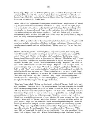 -107-

beauty sleep,” Angel said. She started to get fussy again. “Your turn dad,” Angel said. “How
can you tell,” Crystal said. “The face,” she replied. Lucky changed the baby and handed her
back to Angel. She fed her again while Chance and Lucky talked then Crystal decided to give
them some privacy and they headed home.

Within a day or two, Angel and Lucky brought the new baby home. They settled in, and the next
day, the girls came to the house and they started over as a family. The first few nights, Angel
was up constantly with Addison. Lucky slept through the feedings. When he woke up in the
morning, he was always well rested. Angel loved spending time alone with Addison, but she
was beginning to wonder what was up with Lucky. Finally after the first week or two, they
finally came up with a schedule. They took turns. Finally Angel was getting 5 hours of sleep at a
time. She finally started feeling like herself again.

She was able to go for her walks by the water, and Lucky looked after Addison. The girls would
come home and play with Addison while Lucky and Angel made dinner. After a month or so,
Angel was craving a girls night out with her friends. “I’ll take care of her. You go. Have fun,”
he said.

She took off with the girls for a planned night out. They went to dinner, then dancing. She
walked towards the bar to order herself a pop, and turned to see a familiar face. “Angel,” he
asked. “Oh my god. What are you doing here Jake,” Angel asked. “Just hanging with my
buddy, though I have no idea where he disappeared to,” Jake said. “Must be here with T,” Angel
said. He nodded. He slid an arm around her waist trying to pull her into his arms. “I’ve got to
say baby. You look great,” he said. “Must be all that lack of sleep,” Angel said. “Oh really,” he
said. “Little Addison doesn’t like to be alone at night,” Angel said. “You had a girl? When,” he
asked noticing the rings on her finger. “A month and a bit ago,” Angel replied. “Still hot as
hell,” he said. “Didn’t seem to notice that before,” Angel said. She turned to grab her drink. He
pulled her into his arms and kissed her. “Always noticed how sexy you were,” he said. Angel
pushed him away and walked back to her table. He followed then noticed the girls at the table.
“Well what do you know. Hey Jake,” Raven said. “Hey. Angel, I need to talk to you for a
minute,” Jake said. “We’re trying to have a ladies night Jake,” Crystal said. “Angel,” he said
taking her hand and leading her off in the opposite direction.

“What Jake,” Angel asked. “Tell me you didn’t really get hitched,” he said. “I did. Lucky and I
did,” Angel said. “Of course. Lucky. The ultimate schemer. You know he was the one that told
me to stay away from you in the first place. If it weren’t for him, that would be my kid,” he said.
“Oh stop. You don’t know what you’re talking about. You didn’t want a relationship at all Jake.
Remember,” Angel asked. She went to walk away and he grabbed her hand pulling her into his
arms and kissing her like he had all those years ago. “You know we were so right back then.
Should have never let him convince me to leave,” Jake said. He kissed her again and Angel stood
in shock. “Come with me,” he said. “Oh hell no. You aren’t getting me out of here without my
girls. No Jake,” Angel said. She walked back inside the bar and grabbed her purse. “Guess it’s
time to go,” Raven said. The girls followed Angel towards her car. Jake was leaning against it.
“Move,” Angel said. He pulled her into him and kissed her. Angel grabbed the car door and
opened it, getting in. The girls hopped in. Angel opened her window. “Tomorrow. 7,” Jake
said. “Hell no,” Angel said. She took off out of the parking lot. “Now what was all that,” Raven
asked. “Full of regrets,” Angel said. “So what, he had to kiss you to get rid of them,” Crystal
 