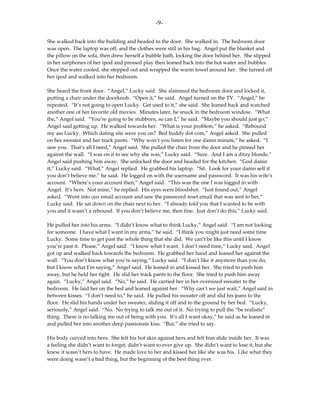 -9-

She walked back into the building and headed to the door. She walked in. The bedroom door
was open. The laptop was off, and the clothes were still in his bag. Angel put the blanket and
the pillow on the sofa, then drew herself a bubble bath, locking the door behind her. She slipped
in her earphones of her ipod and pressed play then leaned back into the hot water and bubbles.
Once the water cooled, she stepped out and wrapped the warm towel around her. She turned off
her ipod and walked into her bedroom.

She heard the front door. “Angel,” Lucky said. She slammed the bedroom door and locked it,
putting a chair under the doorknob. “Open it,” he said. Angel turned on the TV. “Angel,” he
repeated. “It’s not going to open Lucky. Get used to it,” she said. She leaned back and watched
another one of her favorite old movies. Minutes later, he snuck in the bedroom window. “What
the,” Angel said. “You’re going to be stubborn, so can I,” he said. “Maybe you should just go,”
Angel said getting up. He walked towards her. “What is your problem,” he asked. “Rebound
my ass Lucky. Which dating site were you on? Bed buddy dot com,” Angel asked. She pulled
on her sweater and her track pants. “Why won’t you listen for one damn minute,” he asked. “I
saw you. That’s all I need,” Angel said. She pulled the chair from the door and he pinned her
against the wall. “I was on it to see why she was,” Lucky said. “Sure. And I am a ditzy blonde,”
Angel said pushing him away. She unlocked the door and headed for the kitchen. “God damn
it,” Lucky said. “What,” Angel replied. He grabbed his laptop. “Sit. Look for your damn self if
you don’t believe me,” he said. He logged on with the username and password. It was his wife’s
account. “Where’s your account then,” Angel said. “This was the one I was logged in with
Angel. It’s hers. Not mine,” he replied. His eyes were bloodshot. “Just found out,” Angel
asked. “Went into our email account and saw the password reset email that was sent to her,”
Lucky said. He sat down on the chair next to her. “I already told you that I wanted to be with
you and it wasn’t a rebound. If you don’t believe me, then fine. Just don’t do this,” Lucky said.

He pulled her into his arms. “I didn’t know what to think Lucky,” Angel said. “I am not looking
for someone. I have what I want in my arms,” he said. “I think you might just need some time
Lucky. Some time to get past the whole thing that she did. We can’t be like this until I know
you’re past it. Please,” Angel said. “I know what I want. I don’t need time,” Lucky said. Angel
got up and walked back towards the bedroom. He grabbed her hand and leaned her against the
wall. “You don’t know what you’re saying,” Lucky said. “I don’t like it anymore than you do,
but I know what I’m saying,” Angel said. He leaned in and kissed her. She tried to push him
away, but he held her tight. He slid her track pants to the floor. She tried to push him away
again. “Lucky,” Angel said. “No,” he said. He carried her in her oversized sweater to the
bedroom. He laid her on the bed and leaned against her. “Why can’t we just wait,” Angel said in
between kisses. “I don’t need to,” he said. He pulled his sweater off and slid his jeans to the
floor. He slid his hands under her sweater, sliding it off and to the ground by her bed. “Lucky,
seriously,” Angel said. “No. No trying to talk me out of it. No trying to pull the “be realistic”
thing. There is no talking me out of being with you. It’s all I want okay,” he said as he leaned in
and pulled her into another deep passionate kiss. “But,” she tried to say.

His body curved into hers. She felt his hot skin against hers and felt him slide inside her. It was
a feeling she didn’t want to forget, didn’t want to ever give up. She didn’t want to lose it, but she
knew it wasn’t hers to have. He made love to her and kissed her like she was his. Like what they
were doing wasn’t a bad thing, but the beginning of the best thing ever.
 