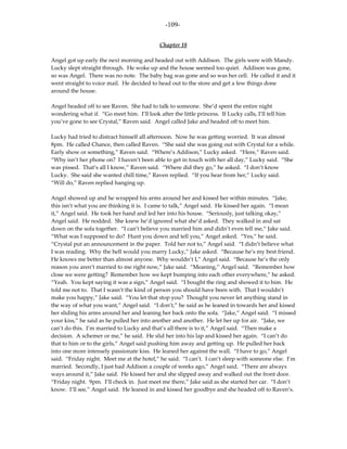 -109-

                                             Chapter 18

Angel got up early the next morning and headed out with Addison. The girls were with Mandy.
Lucky slept straight through. He woke up and the house seemed too quiet. Addison was gone,
so was Angel. There was no note. The baby bag was gone and so was her cell. He called it and it
went straight to voice mail. He decided to head out to the store and get a few things done
around the house.

Angel headed off to see Raven. She had to talk to someone. She’d spent the entire night
wondering what if. “Go meet him. I’ll look after the little princess. If Lucky calls, I’ll tell him
you’ve gone to see Crystal,” Raven said. Angel called Jake and headed off to meet him.

Lucky had tried to distract himself all afternoon. Now he was getting worried. It was almost
8pm. He called Chance, then called Raven. “She said she was going out with Crystal for a while.
Early show or something,” Raven said. “Where’s Addison,” Lucky asked. “Here,” Raven said.
“Why isn’t her phone on? I haven’t been able to get in touch with her all day,” Lucky said. “She
was pissed. That’s all I know,” Raven said. “Where did they go,” he asked. “I don’t know
Lucky. She said she wanted chill time,” Raven replied. “If you hear from her,” Lucky said.
“Will do,” Raven replied hanging up.

Angel showed up and he wrapped his arms around her and kissed her within minutes. “Jake,
this isn’t what you are thinking it is. I came to talk,” Angel said. He kissed her again. “I mean
it,” Angel said. He took her hand and led her into his house. “Seriously, just talking okay,”
Angel said. He nodded. She knew he’d ignored what she’d asked. They walked in and sat
down on the sofa together. “I can’t believe you married him and didn’t even tell me,” Jake said.
“What was I supposed to do? Hunt you down and tell you,” Angel asked. “Yes,” he said.
“Crystal put an announcement in the paper. Told her not to,” Angel said. “I didn’t believe what
I was reading. Why the hell would you marry Lucky,” Jake asked. “Because he’s my best friend.
He knows me better than almost anyone. Why wouldn’t I,” Angel said. “Because he’s the only
reason you aren’t married to me right now,” Jake said. “Meaning,” Angel said. “Remember how
close we were getting? Remember how we kept bumping into each other everywhere,” he asked.
“Yeah. You kept saying it was a sign,” Angel said. “I bought the ring and showed it to him. He
told me not to. That I wasn’t the kind of person you should have been with. That I wouldn’t
make you happy,” Jake said. “You let that stop you? Thought you never let anything stand in
the way of what you want,” Angel said. “I don’t,” he said as he leaned in towards her and kissed
her sliding his arms around her and leaning her back onto the sofa. “Jake,” Angel said. “I missed
your kiss,” he said as he pulled her into another and another. He let her up for air. “Jake, we
can’t do this. I’m married to Lucky and that’s all there is to it,” Angel said. “Then make a
decision. A schemer or me,” he said. He slid her into his lap and kissed her again. “I can’t do
that to him or to the girls,” Angel said pushing him away and getting up. He pulled her back
into one more intensely passionate kiss. He leaned her against the wall. “I have to go,” Angel
said. “Friday night. Meet me at the hotel,” he said. “I can’t. I can’t sleep with someone else. I’m
married. Secondly, I just had Addison a couple of weeks ago,” Angel said. “There are always
ways around it,” Jake said. He kissed her and she slipped away and walked out the front door.
“Friday night. 9pm. I’ll check in. Just meet me there,” Jake said as she started her car. “I don’t
know. I’ll see,” Angel said. He leaned in and kissed her goodbye and she headed off to Raven’s.
 