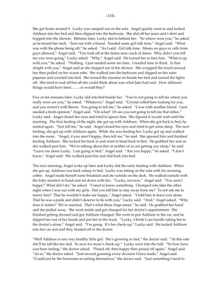 -110-

She got home around 9. Lucky was camped out on the sofa. Angel quietly went in and tucked
Addison into her bed and then slipped into the bedroom. She slid off her jeans and t-shirt and
hopped into the shower. Minutes later, Lucky slid in behind her. “So where were you,” he asked
as he kissed her neck. “Just out with a friend. Needed some girl talk time,” Angel said. “What
was with the phone being off,” he asked. “As I said. Girl talk time. Means no guys or calls from
guys allowed,” Angel said. “You took off at the damn near crack of dawn. Why didn’t you tell
me you were going,” Lucky asked. “Why,” Angel said. He turned her to face him. “What is up
with you,” he asked. “Nothing. I just needed some me time. I needed time to think. Is that
alright with you,” Angel said as she stepped out of the shower. She wrapped the towel around
her then pulled on her warm robe. She walked into the bedroom and slipped on her satin
pajamas and crawled into bed. She turned the monitor on beside her bed and turned the lights
off. She tried to nod off but all she could think about was what Jake had said. How different
things would have been……..or would they?

Five or ten minutes later, Lucky slid into bed beside her. “You’re not going to tell me where you
really were are you,” he asked. “Whatever,” Angel said. “Crystal called here looking for you,
and you weren’t with Raven. You going to tell me,” he asked. “I was with another friend. I just
needed a fresh opinion,” Angel said. “On what? Or are you not going to tell me that either,”
Lucky said. Angel closed her eyes and tried to ignore him. She figured it would wait until the
morning. The first feeding of the night, she got up with Addison. When she got back to bed, he
started again. “Just tell me,” he said. Angel closed her eyes and tried to get some sleep. The next
feeding, she got up with Addison again. While she was feeding her, Lucky got up and walked
into the room. “Angel, if you aren’t happy, then tell me,” he said. She ignored him and finished
feeding Addison. She tucked her back in and went to head back to bed. He grabbed her arm as
she walked past him. “We’re talking about this or neither of us are getting any sleep,” he said.
“Leave me alone Lucky. I am going to bed,” Angel said. “Are you happy,” he asked. “I don’t
know,” Angel said. She walked past him and slid back into bed.

The next morning, Angel woke up later and Lucky did the early feeding with Addison. When
she got up, Addison was back asleep in bed. Lucky was sitting on the sofa with his morning
coffee. Angel made herself some breakfast and ate outside on the deck. He walked outside with
the baby monitor in hand and sat down with her. “Lucky, not now,” Angel said. “You aren’t
happy? What did I do,” he asked. “I need to know something. I bumped into Jake the other
night when I was out with my girls. Did you tell him to stay away from me? To not ask me to
marry him? That he wouldn’t make me happy,” Angel asked. “I told him to leave you alone.
That he was a punk and didn’t deserve to be with you,” Lucky said. “And,” Angel asked. “Why
does it matter? We’re married. That’s what these rings mean,” he said. He grabbed her hand
and she pulled away. She went inside and got changed for her doctor’s appointment. She
finished getting dressed and got Addison changed. She went to put Addison in the car, and he
slipped her out of her hands and put her in the truck. “Lucky, I think I can handle taking her to
the doctor’s alone,” Angel said. “I’m going. It’s her check-up,” Lucky said. He tucked Addison
into her car seat and they headed off to the doctor.

“Well Addison is one very healthy little girl. She’s growing so fast,” the doctor said. “At this rate
she’ll be tall like her dad. So now for mom’s check-up.” Lucky went into the hall. “So how have
you been feeling,” the doctor asked. “Pissed off, then happy then pissed off again,” Angel said.
“As in,” the doctor asked. “Just second guessing every decision I have made,” Angel said.
“Could just be the hormones re-setting themselves,” the doctor said. “Just something I need to
 