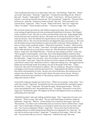 -112-

“Was wondering what took you so damn long,” Jake said. “Just thinking,” Angel said. “Watch
out world,” Jake teased. “Seriously,” Angel said. “I wonder the same thing you are. What if,”
Jake said. “Exactly,” Angel replied. “Well,” he asked. “I don’t know. All I know is that I am
married. I can’t just go and date someone else. He’s my husband,” Angel said. “Then just come
and meet me. I promise. I’ll keep my hands to myself,” Jake said. “Not your hands I was
worried about,” Angel said. “Then,” he said. “Walk on the beach. That’s all,” Angel said.
“Okay,” he replied. “Name the place and time.” “Tomorrow night. 7ish,” Angel said.

She went back inside and curled up with Addison and got some sleep. She was up with her
every feeding all night then got up in the morning and headed back to the house. She’d hoped
Lucky would be at work. She came in and he was dead asleep on the sofa. Angel slipped Addy
into her bed and went in and had a shower. She made sure to lock the door this time. She’d
made her decision. Once she finished her long hot shower, she wrapped herself in a fluffy towel
and slid her robe on. She went into her bedroom and slipped her jeans and sweater on. She went
into the kitchen and put some breakfast on, then sat outside on the deck with her breakfast. An
hour or so later, Lucky wandered outside. “When did you get back,” he asked. “About an hour
ago,” Angel said. “And,” he asked. “And what? You made a decision you had no right to make.
I don’t make decisions for you and tell you what to do. Why the hell don’t I get the same
choices,” Angel said. She finished her juice. “Tell me you aren’t going to see him,” Lucky said.
“We’re going for a drink together. Just to talk. Fact is, that things probably would have been
different. You went too far Lucky,” Angel said. She got up and went inside and put the dishes in
the dishwasher. “Angel, I love you okay. I have for as long as I can remember. I didn’t want to
lose you to him,” Lucky said. “Know the old term if you love someone set them free and if they
come back it’s meant to be? Should have tried it,” Angel said walking away. She logged onto her
laptop and went through emails, forwarding a few pics to the people at the office. “Angel,”
Lucky said. She went in and checked on Addison. She was waking up. She got her cleaned up
and slipped on her favorite outfit that she’d got for her. Angel played with Addison a while,
then fed her and handed her to Lucky. She got a few more emails done, then cleaned up a bit
and got a few chores done. The closer it got to dinner, the more nervous she got. She gave
Addison a bath and Lucky tucked her in. She made up a bottle or two and put them in the
fridge, then started on dinner.

Around 6:30, Angel got changed and went to leave. “Where are you going,” Lucky asked. “For a
walk with a friend,” Angel said. He pulled her into his arms and kissed her, leaning her against
the front door. “Let go,” Angel said. He kissed her again. She got goose bumps. “Don’t go,”
Lucky said pulling her to him. She pushed him away. “I’m going. I’ll be back in a few hours,”
Angel said. He kissed her again. She slipped out the door and hopped into her car, pulling out
and heading off to meet Jake.

“Well hello beautiful,” Jake said walking up behind Angel. “Hey,” Angel said as he took a seat
beside her. “What’s wrong,” Jake asked. “Do you really think things would have ended up
differently,” Angel said. “Hell yes. At least neither of us would have that regret,” Jake said.
“But seriously. You didn’t want a relationship and you must have said it a million times,” Angel
said. “Fact is, the thought of losing you was enough to smack some sense into my head,” Jake
said. “So it was the competition? Really,” Angel said. “Not so much that, but the fact that
something told me I would be losing the best thing that ever happened to me,” Jake said. “So
why did you let him stop you then,” Angel said. “I wanted you to be happy. That’s all,” Jake
said. “So you let him talk you out of it,” Angel said. “I still have the ring,” Jake said.
 
