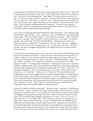 -114-

shook her head. She finished her breakfast and Lucky played with Addison a while. “When did
we decide to do the christening,” Lucky asked. “Why,” Angel asked. “My mom was asking,” he
said. “And when were you talking to her,” Angel asked. “Last night while you were out,” he
said. “I’ll call and see what we can do,” Angel said. “We never decided who,” Lucky mentioned.
“Raven,” Angel said. “And Chance,” Lucky said. “Fine,” Angel said. She went and made a few
calls. “Sunday next week,” Angel said coming out of the bedroom. “What about a dress,” Lucky
asked. “Guess I’ll take her shopping today then,” Angel said. “Why don’t we go together,”
Lucky asked. “Whatever,” Angel said as she went and got into the shower. She pulled on her
casual dress and her sandals and they left for the mall.

After a full day of shopping, they finally decided on a dress and bought it. They walked through
the mall, then bumped into Jake. “Hey,” Angel said. “Hey yourself beautiful,” Jake said kissing
Angel’s cheek. “This must be Miss Addison.” He kneeled down to see her. “Looks as beautiful
as her mom,” Jake said. Lucky was pissed. “How’s it going Lucky,” Jake asked. “I’m going to
grab the truck,” Lucky said. He walked off with Addison. “Guess he’s pissed,” Jake said.
“What’s up with you,” Angel said. “Counting down,” he said. “Don’t count on it,” Angel said.
“Want you all to myself,” Jake whispered into her ear. He walked her to the door. “I’ll talk to
you later,” he said as he hugged Angel goodbye. She hopped into the truck and they headed
back to the house.

“Tell me that you aren’t falling for that crap,” Lucky said. Angel carried a sleeping Addison into
the house and tucked her into the bed. “At least he told me the truth and let me make my own
decision,” Angel said. She went down the hall and started making some dinner. She went to
turn the oven on and he turned it off. “What,” Angel said. “Ordered something. Angel,” Lucky
said. “What,” she replied. “You wouldn’t have married me if you didn’t love me. What
changed,” he asked. “You being afraid of competition,” Angel said. She went and sat down and
started to read her magazine. He sat down beside her and pulled it out of her hands, dropping it
to the floor and leaning against her. He pinned her hands to the sofa, “What,” Angel said. “I am
not afraid of competition. I know I am the better man,” Lucky said. “And it’s about time you
realized I was.” He kissed her. “Lucky, cut it out,” Angel said. He let go of her hands and
wrapped his arms around her, pulling her close to him and kissed her again. Every kiss getting
more and more intense. He undid her dress and slid it off. “Lucky,” Angel said. “Don’t move,”
he said. He grabbed the food and put it on the kitchen counter. He walked back towards the
sofa and she was getting up. He walked towards her and backed her into the wall, kissing her
again. “Bedroom,” he said. “Food,” Angel said. He kissed her again and picked her up,
wrapping her legs around him and walked towards the bedroom.

He laid her on the bed and slid her g-string off. “Would you stop,” Angel said. He slid his jeans
and sweater off. “Lucky,” Angel said. He slipped some protection on and made love to his wife,
hoping to cast aside her doubts – to erase the what if’s. By the time they came up for air, Addison
was begging for a feeding and both Angel and Lucky’s stomach’s were growling. He brought
dinner into the bedroom and got Addison, bringing her in to Angel. “I love you,” he said. “I
know, but Lucky, it’s just not right. Why? Were you that worried that you’d actually lose me,”
Angel asked. “More scared that I will now,” he said. He kissed her leg. She finished feeding
Addison and she fell fast asleep. He took Addison back to bed. Angel had some more dinner. “I
just want the happy back,” he said as he shut the door and laid back down with Angel. She put
the Chinese food containers on the foot stool. “Fact is, what’s done is done. Now I will always
wonder. Don’t get me wrong. I love Addison. She’s perfect. I just wonder what else you did or
 