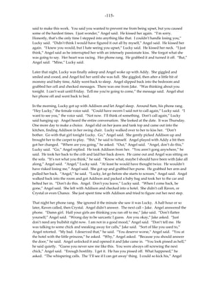 -115-

said to make this work. You said you wanted to prevent me from being upset, but you caused
some of the hardest times. I just wonder,” Angel said. He kissed her again. “I’m sorry.
Honestly, that’s the only time I stepped into anything like that. I couldn’t handle losing you,”
Lucky said. “Didn’t think I would have figured it out all by myself,” Angel said. He kissed her
again. “I knew you would, but I hate seeing you upset,” Lucky said. He kissed her neck. “I just
think,” Angel said as he interrupted her with an intensely passionate kiss. She forgot what she
was going to say. Her heart was racing. Her phone rang. He grabbed it and turned it off. “But,”
Angel said. “Mine,” Lucky said.

Later that night, Lucky was finally asleep and Angel woke up with Addy. She giggled and
smiled and cooed, and Angel fed her until she was full. She giggled, then after a little bit of
mommy and baby time, Addy went back to sleep. Angel slipped back into the bedroom and
grabbed her cell and checked messages. There was one from Jake. “Was thinking about you
tonight. I can’t wait until Friday. Tell me you’re going to come,” the message said. Angel shut
her phone off and went back to bed.

In the morning, Lucky got up with Addison and let Angel sleep. Around 8am, his phone rang.
“Hey Lucky,” the female voice said. “Could have sworn I said not to call again,” Lucky said. “I
want to see you,” the voice said. “Not now. I’ll think of something. Don’t call again,” Lucky
said hanging up. Angel heard the entire conversation. She looked at the date. It was Thursday.
One more day to make a choice. Angel slid on her jeans and tank top and came out into the
kitchen, finding Addison in her swing chair. Lucky walked over to her to kiss her. “Don’t
bother. Go with that girl tonight Lucky. Go,” Angel said. She gently picked Addison up and
brought her to the carpet to play. “Shit,” he said to himself. Angel played with Addy a bit then
got her changed. “Where are you going,” he asked. “Out,” Angel said. “Angel, don’t do this,”
Lucky said. “Go,” Angel replied. He took Addison from her. “You aren’t gong anywhere,” he
said. He took her back to the crib and laid her back down. He came out and Angel was sitting on
the sofa. “It’s not what you think,” he said. “Know what, maybe I should have been with Jake all
along,” Angel said. “Angel,” Lucky said. “At least he would have thought twice. He wouldn’t
have risked losing me,” Angel said. She got up and grabbed her purse. He grabbed her arm and
pulled her back. “Angel,” he said. “Lucky, let go before she starts to scream,” Angel said. Angel
walked back into the room and got Addison and packed a baby bag and took her to the car and
belted her in. “Don’t do this. Angel. Don’t you leave,” Lucky said. “When I come back, be
gone,” Angel said. She left with Addison and checked into a hotel. She didn’t call Raven, or
Crystal or even Chance. She just spent time with Addison and tried to figure out her next step.

That night her phone rang. She ignored it the minute she saw it was Lucky. A half hour or so
later, Raven called, then Crystal. Angel didn’t answer. The next call – Jake. Angel answered the
phone. “Damn girl. Half your girls are thinking you ran off to me,” Jake said. “Don’t flatter
yourself,” Angel said. “Wrong day to be sarcastic I guess. Are you okay,” Jake asked. “Just
don’t need any bullshit right now. I am not in a good mood,” Angel said. “Don’t tell me. He
was talking to some chick and sneaking away for calls,” Jake said. “Sort of like you used to,”
Angel retorted. “My bad. I deserved that,” he said. “You deserve worse,” Angel said. “You at
the hotel with the little princess,” he asked. “Why,” Angel asked. “Because you should answer
the door,” he said. Angel unlocked it and opened it and Jake came in. “You look pissed as hell,”
he said quietly. “Guess you never saw me like this. You were always off screwing the next
chick,” Angel said. “Enough hostility. I get it. He has you pissed off. What happened,” he
asked. “The whispering calls. The ‘I’ll see if I can get away’ thing. I could so kick his,” Angel
 