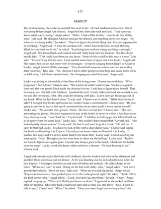 -117-

                                            Chapter 19

The next morning, she woke up and felt him next to her. He had Addison in his arms. She’d
woken up before Angel had noticed. Angel fed her, then Jake took her back. “You sure you
know what you’re doing,” Angel asked. “Hello. I had a little brother. Used to do this all the
time,” Jake said. He changed Addison and got her dressed and smelling pretty for Angel. “So
what are we doing today,” he asked. “I have to figure this whole thing out. You are supposed to
be working,” Angel said. “I took the weekend off. I don’t have to be back in until Monday.
What do you need me to do,” he asked. “Just being here and not trying anything is enough,”
Angel said. She leaned back and relaxed and slid Addy back into the bassinet. She laid down
beside Jake. “This could have been us you know. None of this would be this way if it was,” Jake
said. “You can’t say that for sure. I just needed some time to figure out what to do,” Angel said.
She turned her cell on and there were 10 messages – everyone ranging from Chance to Raven to
Lucky. Angel deleted all the messages. “You should tell someone where you two are so they
aren’t worried,” Jake said. “No. Anyone I tell is either going to come here and cause more stress
or tell Lucky. I told him I needed time. No changing my mind this time,” Angel said.

Lucky was sitting in the middle of the floor of the living room. Chance was with him. “What
happened? Just tell me,” Chance said. “She found out what I said to Jake. She blew a gasket
then said she was pissed I had made the decision for her. I told her to figure it out herself. That
he was an ass. She left with Addison. I pushed her to it. Cindy called and said she wanted to see
me and she overheard. Shit. She could be sleeping with Jake. I can’t even get the image out of
my head. What the hell have I done,” Lucky said. Chance was in shock. “What did you say to
Jake? I thought they broke up because he couldn’t make a commitment,” Chance said. “He was
going to ask her to marry him and I convinced him not to, then made a move on her myself,”
Lucky said. “No wonder she’s pissed. Damn. We have to find her,” Chance said. “She isn’t
answering her phone. She isn’t registered at any of the hotels in town or within a half hour to an
hour distance away. I can’t find her,” Crystal said. “I told her to fucking go, she left and told me
to be gone when she came back,” Lucky said. “She couldn’t have meant that,” Crystal said. “She
looked pretty damn serious,” Lucky said. He lost it and went to grab a drink. “Oh hell no. It
can’t be that bad Lucky. You have to look at this with a clear damn head,” Chance said taking
the bottle and handing it to Crystal. Crystal put on some coffee and handed it to Lucky. “I
pushed her away and it’s all my damn fault if she fucks him,” Lucky said. Chance and Crystal
were quiet. “Nice. Thought you two were here to cheer me the hell up,” Lucky said. “Buddy,
we have to figure out a game plan. Crystal, she always goes to the beach. Check out the hotels
near the water. Lucky, drink the damn coffee and have a shower. We have hunting to do,”
Chance said.

Angel and Jake relaxed at the hotel with Addison, then he ducked out later in the afternoon and
grabbed them some take-out for dinner. As he was heading out, he did a double-take when he
saw Crystal. He hopped into his car and took off before she noticed. He called Angel at the
hotel. “Where are you,” he said. Sitting on the bed with Addy, why,” Angel asked. “Just don’t
go onto the balcony. She’ll see you,” Jake said. “What are you talking about,” Angel asked.
“Crystal is downstairs. You parked your car in the underground right,” he asked. “Yeah. Off in
the back corner why,” Angel asked. “Good. Just don’t go anywhere,” he said. “Okay,” Angel
replied hanging up. “Why can’t Daddy just leave us alone,” Angel said as she rocked Addison
after her feeding. Jake came back a half hour later and Crystal was still there. “Jake. I need to
talk to you,” Crystal said. “What,” he asked. “Have you seen Angel around anywhere,” she
 