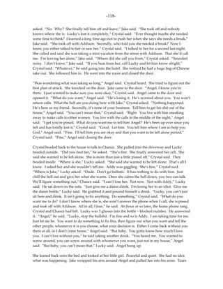 -118-

asked. “No. Why? She finally tell him off and leave,” Jake said. “She took off and nobody
knows where she is. Lucky’s lost it completely,” Crystal said. “Ever thought maybe she needed
some time to think? I learned a long time ago not to push her when she says she needs a break,”
Jake said. “She took off with Addison. Secondly, who told you she needed a break? Now I
know you either talked to her or saw her,” Crystal said. “I talked to her for a second last night.
She called and said she was taking a mini vacation from the stress with Addison. That she’d call
me. I’m leaving her alone,” Jake said. “Where did she call you from,” Crystal asked. “Sounded
noisy. I don’t know,” Jake said. “If you hear from her, call Lucky and let him know alright,”
Crystal said. “Whatever,” he said going into the hotel. She noticed he had a huge bag of Chinese
take-out. She followed him in. He went into the room and closed the door.

“Was wondering what was taking so long,” Angel said. Crystal heard. She tried to figure out the
best plan of attack. She knocked on the door. Jake came to the door. “Angel, I know you’re
there. I just wanted to make sure you were okay,” Crystal said. Angel came to the door and
opened it. “What do you want,” Angel said. “He’s losing it. He’s worried about you. You won’t
return calls. What the hell are you doing here with Jake,” Crystal asked. “Nothing happened.
He’s here as my friend. Secondly, it’s none of your business. Tell him to get his shit out of the
house,” Angel said. “You can’t mean that,” Crystal said. “Right. You live with him sneaking
away to make calls to other women. You live with the calls in the middle of the night,” Angel
said. “I get you’re pissed. What do you want me to tell him Angel? He’s been up ever since you
left and has totally lost it,” Crystal said. “Good. Let him. You tell him where I am so help you
God,” Angel said. “Fine. I’ll tell him you are okay and that you want to be left alone period,”
Crystal said. “Fine,” Angel said closing the door.

Crystal headed back to the house to talk to Chance. She pulled into the driveway and Lucky
headed outside. “Did you find her,” he asked. “She’s fine. She finally answered her cell. She
said she wanted to be left alone. She is more than just a little pissed off,” Crystal said. They
headed inside. “Where is she,” Lucky asked. “She said she wanted to be left alone. That’s all I
know. I asked her and she wouldn’t tell me. Addy was giggling. She’s fine,” Crystal said.
“Where is Jake,” Lucky asked. “Dude. Don’t go ballistic. It has nothing to do with him. Just
chill the hell out and give her what she wants. Once she calms the hell down, you two can talk.
We’ll figure something out,” Chance said. “I can’t lose her. Not now. Not with Addy,” Lucky
said. He sat down on the sofa. “Just give me a damn drink. I’m losing her to an idiot. Give me
the damn bottle,” Lucky said. He grabbed it and poured himself a drink. “Lucky, you can’t just
sit here and drink. It isn’t going to fix anything. Do something,” Crystal said. “What do you
want me to do? I don’t know where she is, she won’t answer the phone when I call, she is pissed
and took off with Addison. All in all, I lose,” he said. An hour or so later, the home phone rang.
Crystal and Chance had left. Lucky was 3 glasses into the bottle – blocked number. He answered
it. “Angel,” he said. “Lucky, stop the bullshit. I’m fine and so is Addy. I am taking time for me.
Just let me be. You want to do something to fix this, then figure out what you want and tell the
other people, whomever it is you choose, what your decision is. Either I come back without you
there at all, or I don’t come home,” Angel said. “But baby. You gotta know how much I love
you. I can’t live without you,” he said taking another drink. “You heard me. You wanted to
screw around, you can screw around with whomever you want, just not in my house,” Angel
said. “But baby, you can’t mean that,” Lucky said. Angel hung up.

She leaned back onto the bed and looked at her little girl. Peaceful and quiet. She had no idea
what was happening. Jake wrapped his arm around Angel and pulled her into his arms. Tears
 
