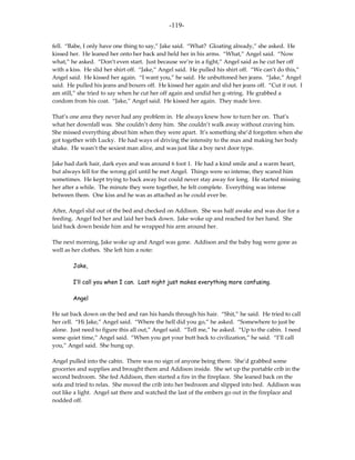 -119-

fell. “Babe, I only have one thing to say,” Jake said. “What? Gloating already,” she asked. He
kissed her. He leaned her onto her back and held her in his arms. “What,” Angel said. “Now
what,” he asked. “Don’t even start. Just because we’re in a fight,” Angel said as he cut her off
with a kiss. He slid her shirt off. “Jake,” Angel said. He pulled his shirt off. “We can’t do this,”
Angel said. He kissed her again. “I want you,” he said. He unbuttoned her jeans. “Jake,” Angel
said. He pulled his jeans and boxers off. He kissed her again and slid her jeans off. “Cut it out. I
am still,” she tried to say when he cut her off again and undid her g-string. He grabbed a
condom from his coat. “Jake,” Angel said. He kissed her again. They made love.

That’s one area they never had any problem in. He always knew how to turn her on. That’s
what her downfall was. She couldn’t deny him. She couldn’t walk away without craving him.
She missed everything about him when they were apart. It’s something she’d forgotten when she
got together with Lucky. He had ways of driving the intensity to the max and making her body
shake. He wasn’t the sexiest man alive, and was just like a boy next door type.

Jake had dark hair, dark eyes and was around 6 foot 1. He had a kind smile and a warm heart,
but always fell for the wrong girl until he met Angel. Things were so intense, they scared him
sometimes. He kept trying to back away but could never stay away for long. He started missing
her after a while. The minute they were together, he felt complete. Everything was intense
between them. One kiss and he was as attached as he could ever be.

After, Angel slid out of the bed and checked on Addison. She was half awake and was due for a
feeding. Angel fed her and laid her back down. Jake woke up and reached for her hand. She
laid back down beside him and he wrapped his arm around her.

The next morning, Jake woke up and Angel was gone. Addison and the baby bag were gone as
well as her clothes. She left him a note:

        Jake,

        I’ll call you when I can. Last night just makes everything more confusing.

        Angel

He sat back down on the bed and ran his hands through his hair. “Shit,” he said. He tried to call
her cell. “Hi Jake,” Angel said. “Where the hell did you go,” he asked. “Somewhere to just be
alone. Just need to figure this all out,” Angel said. “Tell me,” he asked. “Up to the cabin. I need
some quiet time,” Angel said. “When you get your butt back to civilization,” he said. “I’ll call
you,” Angel said. She hung up.

Angel pulled into the cabin. There was no sign of anyone being there. She’d grabbed some
groceries and supplies and brought them and Addison inside. She set up the portable crib in the
second bedroom. She fed Addison, then started a fire in the fireplace. She leaned back on the
sofa and tried to relax. She moved the crib into her bedroom and slipped into bed. Addison was
out like a light. Angel sat there and watched the last of the embers go out in the fireplace and
nodded off.
 