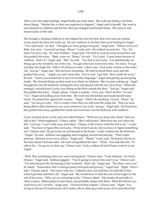 -120-

After a few late night feedings, Angel finally got some sleep. She woke up feeling a lot better
about things. “Maybe this is what was supposed to happen,” Angel said to herself. She went in
and checked on Addison and fed her, then got changed and headed home. She came in and
found Lucky on the sofa.

She brought a sleeping Addison in and slipped her into her bed, then went and sat outside.
Lucky heard the door and woke up. He saw Addison in her bed, then went looking for Angel.
“You came back,” he said. “Thought you were going to be gone,” Angel said. “Where were you?
Baby, I’m sorry. I screwed up large. Please,” Lucky said. He walked towards her. “No. No
more I’m sorry crap. No more bullshit,” Angel said. He tried to wrap his arms around her and
she pushed him away. “Baby, come on. Please,” he said. “Go Lucky. I came home because of
Addison. That’s it,” Angel said. “But,” he said. “You lied to me Lucky. You intentionally set
things up so he would be out of the way. You get what you want every time. No more. You go
and play the single life. Talk to 50 chicks at a time. I don’t care. Fuck every woman in the entire
city. Just go,” Angel said. She had tears streaming. He tried to brush them away and she
pushed him away. “Angel, you can’t mean this. You’re mad. I get that. Don’t push me away,”
he said. “Guess you wanted me to say it in another language,” Angel said getting up and going
inside. She cleaned things up then went in to check on Addison. She was just waking up. Angel
brought her into the bedroom, locking the door and played with her for a few hours. When she
emerged, around lunch, Lucky was sitting on the floor outside the door. “Just go,” Angel said.
He grabbed her hand. “Angel, please. I made a mistake. I love you. Don’t do this,” he said.
“Go,” Angel said pulling away from him. She went into the kitchen and made herself some
lunch. He pinned her against the counter. “Angel. I didn’t do anything. I swear. Please,” he
said. “Let me go Lucky. You’ve made it clear that you still want the single life. That you miss
being able to date whomever you want whenever you want. Just go,” Angel said. He kissed her.
She pushed him away, grabbed her lunch and went back into the bedroom with Addison.

Lucky sat back down on the sofa and called Chance. “What do you mean she’s back? Did you
talk to her? What happened,” Chance asked. “She’s still pissed. More than she was when she
left. I can’t go. I can’t walk away from them. Chance, I don’t know what the hell to do, “ Lucky
said. “You have to figure this out Lucky. I’ll see what I can do, but you have to figure something
out,” Chance said. He got in his car and headed to the house. Lucky walked into the bedroom.
“Angel,” he said. Addison was giggling and wriggling around and playing. “That’s right
princess. Mommy loves you a zillion,” Angel said. “Please,” Lucky said. He heard a knock on
the door about 5 minutes later. He went and grabbed the door. “Dude. You look like shit. I’ll
talk to her. You go try to clean up,” Chance said. Lucky walked off and Chance went in to see
Angel.

“Well. Was wondering when you were coming back,” Chance said. “Look Addison. It’s Uncle
Chance,” Angel said. Addison giggled. “You’re going to torture him aren’t you,” Chance said.
“I’m back because the christening is this weekend. That’s all,” Angel said. “So where were you,”
he asked. “Somewhere that I could get peace and quiet and privacy,” Angel said. “Right. How’s
Jake,” Chance asked. “He wasn’t with me. I talked to him and told him I would talk to him
when I got back and that’s all,” Angel said. She would have to hide the acts of that night for the
rest of her years. “Why are you torturing Lucky,” Chance asked. “He sneaks off and talks to
other women. Makes plans to meet them, and probably sleeps with them. What the hell do you
want me to do? Let him,” Angel said. “At least let him explain,” Chance said. “Right. You
trying to tell me if Crystal snuck off to make calls to other guys and snuck off to meet them that
 