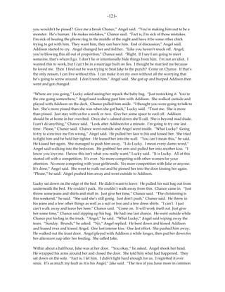 -121-

you wouldn’t be pissed? Give me a break Chance,” Angel said. “You’re making him out to be a
monster. He’s human. He makes mistakes,” Chance said. “Fact is, I’m sick of those mistakes.
I’m sick of hearing the phone ring in the middle of the night and have it be some other chick
trying to get with him. They want him, they can have him. End of discussion,” Angel said.
Addison started to cry. Angel changed her and fed her. “Like you haven’t snuck off. Angel,
you’re blowing this all out of proportion,” Chance said. “Right. If I say I am going to meet
someone, that’s where I go. I don’t lie or intentionally hide things from him. I’m not an idiot. I
wanted this to work, but I can’t be in a marriage built on lies. I thought he married me because
he loved me. Then I find out he was trying to beat Jake to the punch? Come on Chance. If that’s
the only reason, I can live without this. I can make it on my own without all the worrying that
he’s going to screw around. I don’t need him,” Angel said. She got up and burped Addison then
went and got changed.

“Where are you going,” Lucky asked seeing her repack the baby bag. “Just restocking it. You’re
the one going somewhere,” Angel said walking past him with Addison. She walked outside and
played with Addison on the deck. Chance pulled him aside. “I thought you were going to talk to
her. She’s more pissed than she was when she got back,” Lucky said. “Trust me. She is more
than pissed. Just stay with us for a week or two. Give her some space to cool off. Addison
should be at home in her own bed. Once she’s calmed down she’ll call. She is beyond mad dude.
I can’t do anything,” Chance said. “Look after Addison for a minute. I’m going to try one last
time. Please,” Chance said. Chance went outside and Angel went inside. “What Lucky? Going
to try to convince me I’m wrong,” Angel said. He pulled her face to his and kissed her. She tried
to fight him and he held her tighter. He leaned her into the wall. “You can’t mean this,” he said.
He kissed her again. She managed to push him away. “I do Lucky. I mean every damn word,”
Angel said walking into the bedroom. He grabbed her arm and pulled her into another kiss. “I
know you love me. I know this isn’t what you really want,” Lucky said. “It is Lucky. All of this
started off with a competition. It’s over. No more competing with other women for your
attention. No more competing with your girlfriends. No more competition with Jake or anyone.
It’s done,” Angel said. She went to walk out and he pinned her into the door kissing her again.
“Please,” he said. Angel pushed him away and went outside to Addison.

Lucky sat down on the edge of the bed. He didn’t want to leave. He pulled his suit bag out from
underneath the bed. He couldn’t pack. He couldn’t walk away from this. Chance came in. “Just
throw some jeans and shirts and stuff in. Just give her time,” Chance said. “The christening is
this weekend,” he said. “She said she’s still going. Just don’t push,” Chance said. He threw in
his jeans and a few other things as well as a suit or two and a few dress shirts. “I can’t. I just
can’t walk away and leave her here,” Chance said. “Come on. It will work itself out. Just give
her some time,” Chance said zipping up his bag. He had one last chance. He went outside while
Chance put his bag in the truck. “Angel,” he said. “What Lucky,” Angel said wiping away the
tears. “Sunday. Brunch,” he asked. “No,” Angel replied. He bent down and kissed Addison
and leaned over and kissed Angel. One last intense kiss. One last effort. She pushed him away.
He walked out the front door. Angel played with Addison a while longer, then put her down for
her afternoon nap after her feeding. She called Jake.

Within about a half hour, Jake was at her door. “You okay,” he asked. Angel shook her head.
He wrapped his arms around her and closed the door. She told him what had happened. They
sat down on the sofa. “Fact is, I let him. I didn’t fight hard enough for us. I regretted it ever
since. It’s as much my fault as it is his Angel,” Jake said. “The two of you have more in common
 