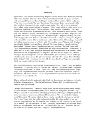 -123-

                                              Chapter 20

By the time it came time for the christening, Angel had calmed down a little. Addison was loving
all the extra attention. Jake drove them to the church and came in with her. Lucky was there
with Chance and Crystal and the rest of Angel’s friends and their families. “Jake,” Lucky said.
“Nice to see you too Lucky,” he said. They started the ceremony. Lucky was so upset, but he
tried to hide it. Afterwards, he tried to talk to Angel again. “Can I talk to you for a minute,”
Lucky asked. Angel handed Addison to her mom. “What,” Angel said as he pulled her off to the
office in the back of the church. “Tell me you didn’t sleep with him,” Lucky said. “He’s been
helping me with Addison. It doesn’t matter anyway. You’re the one who screws around,” Angel
said. “No. I haven’t,” he said. “Whatever Lucky. I have to get back out there,” Angel said. He
pulled her into a kiss. “I miss you,” he said. “Keep missing me,” Angel said pushing him away
and walking out the door. They headed out for some brunch. Lucky could barely eat. Angel sat
with Jake and her parents. Chance tried to calm Lucky. “I know she is. He’s making a move and
she’s falling for every second of it,” Lucky said. “Stop making a scene,” Crystal said. Angel got
up to head to the ladies room and Raven followed. She closed the door. “Angel, what is up,”
Raven asked. “It doesn’t matter. I need some space away from him. That’s all,” Angel said.
“Why are you torturing him then? And what the hell is up with you and Jake,” Raven asked. “I
found out a lot of shit Raven. The entire marriage was because he wanted to be with me. Then I
find out it was him trying to beat Jake to the punch. It was a damn lie,” Angel said. “He still
loves you. You can’t forget that. You two made that little girl,” Raven said. “And? He has got
what he wanted from day one. He gets to have secret calls with other women, dates behind my
back. He didn’t think I would find out, but I did. It’s done. I’m done,” Angel said washing her
hands and heading back into the restaurant.

They finished brunch then Angel and Jake headed towards the car. “Angel,” Lucky said walking
towards her. “I’ll get Addy in the car. You two talk,” Jake said. “What now Lucky,” Angel said.
“What do you mean done,” he asked. “Figure it out Lucky. You’re free to play the field. Enjoy,”
Angel said. He grabbed her arms and pulled her to him. “I don’t want anyone else. Don’t do
this,” he said. He pulled her into a kiss and she pushed him away and walked towards the car.
She hopped in and left with Jake.

Chance said goodbye to his family and walked back into the restaurant and sat down in a booth
in the bar. Chance came in. “What the hell happened,” Chance said. He couldn’t even talk
except to order a double jack.

“So what was that all about,” Jake asked as they pulled into the driveway of her house. She got
Addison out of the car seat and brought her inside. She fed her, then put her down for a nap.
“Angel,” Jake said. “I told him he was free to play the damn field,” Angel said fighting back the
tears. Jake wrapped his arms around her and held her close. “Are you sure that’s what you
want,” Jake asked. “He wanted to be free. To do what he wanted with whomever he wanted.
Now he can,” Angel said. She tried to pull away from Jake. He pulled her back to him and
wrapped his arms around her. She looked at him. He kissed her. He picked her up and carried
her to her bed. “Are you really sure,” he said. “I can’t play the games with him anymore. I have
a little girl to think of Jake. I love her, and I love his girls, but I just can’t,” Angel said. He laid
her on the bed and held her in his arms. They had a little nap themselves.
 