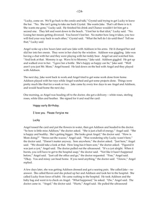 -124-

“Lucky, come on. We’ll go back to the condo and talk,” Crystal said trying to get Lucky to leave
the bar. “No. She isn’t going to take me back Crystal. She wants Jake. That’s all there is to it.
She wants me gone,” Lucky said. He finished his drink and Chance wouldn’t let him get a
second one. They left and went down to the beach. “I lost her to that idiot,” Lucky said. “No.
Losing her means getting divorced. You haven’t lost her. No matter how long it takes, you two
will find your way back to each other,” Crystal said. “What the hell do I do until then? Tell me
that,” Lucky said.

Angel woke up a few hours later and saw Jake with Addison in his arms. He’d changed her and
slid her into her onesie. They were in her chair by the window. Addison was giggling. Jake was
having a chat with her and they were playing with her teddy bear. Angel sat and watched him.
“And look at that. Mommy is up. Wave hi to Mommy,” Jake said. Addison giggled. He got up
and walked over to her. “I gave her a bottle. She’s happy as happy can be,” Jake said. “Well
aren’t you just Mr. Mom,” Angel teased. He laid down on the bed with Angel and they played
with Addison.

The next day, Jake went back to work and Angel tried to get some work done from home.
Addison played with her toys while Angel watched and got some projects done. Things were
pretty much like that for a week or two. Jake came by every few days to see Angel and Addison,
and would head home the next day.

One morning, as Angel was heading off to the doctor, she got a delivery – white roses, sterling
roses, white lilies and heather. She signed for it and read the card:

        Happy early Birthday.

        I love you. Please forgive me

        Lucky

Angel tossed the card and put the flowers in water, then got Addison and headed to the doctor.
“So how is little miss Addison,” the doctor asked. “She is just a ball of energy,” Angel said. “She
is happy and healthy. She’s getting bigger. She looks great Angel,” the doctor said. “How is
Mom doing?” “Stress out the wazoo,” Angel said. “Was wondering why Lucky wasn’t here,”
the doctor said. “Doesn’t matter anyway. Sore anywhere,” the doctor asked. “Just here,” Angel
said. “We should take a look at that. How long has it been sore,” the doctor asked. “Figured it
was just a cyst,” Angel said. The doctor pulled out the ultrasound. “It’s a cyst alright. When it
bursts, you will have to get to the hospital asap,” the doctor said. “Not like it hasn’t happened
before,” Angel said. “Just call the office and go,” the doctor requested. “Fine,” Angel said.
“Okay. You and missy can head home. If you need anything,” the doctor said. “I know,” Angel
replied.

A few days later, she was getting Addison dressed and got a searing pain. She called Jake – no
answer. She called Raven and she picked up her and Addison and took her to the hospital. She
called Lucky from force of habit. He came rushing to the hospital. He took Addison and the
baby bag and went in to check on Angel. “What happened,” he asked. “Ow,” Angel said. The
doctor came in. “Angel,” the doctor said. “Hurts,” Angel said. He pulled the ultrasound
 