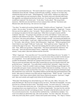 -125-

machine in and checked her out. “We need to take her to surgery. Now,” the doctor said as they
wheeled her down the hall. Nobody would tell Lucky anything. An hour or two later, they
wheeled her back into her room. “What happened,” Lucky asked. Addison was asleep in his
arms. Angel rolled over and went back to sleep. The doctor went out in the hall with Lucky.
Her appendix was inflamed and she had a burst cyst. If we hadn’t got in there, the appendix
would have ruptured,” the doctor said. “Is she okay,” Lucky asked. “She can go home
tomorrow. She’ll be sore, but she’ll have to have someone there with her,” the doctor said.
Minutes later, Jake showed up. He went in to see Angel.

“You okay,” he asked as he sat down beside Angel. “I tried to call you,” Angel said. “I was with
a client. Are you okay,” he asked. “Burst cyst and almost burst appendix,” Angel said. “I swear.
I let you out of my sight for a day,” he teased. “Raven called Lucky,” Angel said. “That’s it. You
are staying at my place for the next couple days. Either that or you got a roomie until the
weekend,” Jake said. “I’m going to stay and take care of her and Addison,” Lucky said as he
walked in with Addison in his arms. “Oh hell no you aren’t,” Angel said as she winced in pain.
“Lay down,” the nurse said walking in. “Angel, enough is enough. I am staying and taking care
of you two. I am her father,” Lucky said. Angel was about to say something but decided against
it. “No Lucky. Jake will stay. Period. End of discussion,” Angel said. “What you going to do if
I don’t listen to you Angel? Walk out,” Lucky said. “Don’t push me Lucky,” Angel said. He
could see the anger in her eyes. “Fine, but I am looking after her until you get out of here,” he
said. “Fine. When can I go home,” Angel asked. “The doctor said tomorrow afternoon,” the
nurse said. “Have her back here before I leave,” Angel said. “Can I talk to her alone for a
minute,” Lucky asked. Jake took Addison and the nurse left.

“What,” Angel said. “You want this over? You want this whole thing to be over,” he asked. “I
want to not wonder what the real reasons were. I want to know that you didn’t do this because
of a competition. You’re still competing with him. If you were so sure that I loved you, you
wouldn’t be threatened. What else am I going to find out Lucky? That you fucked someone?
That you went out and slept with some other woman that you were too drunk to fend off? Just
go the hell away,” Angel said. “You really think I could do that? Seriously? Angel, from day
one I loved you. I knew he wouldn’t make you happy. Instead of letting you go through it and
be miserable and upset, I made a decision that I wouldn’t take back for anything. I love you. No
matter what it takes to make you hear that, I love you,” he said as he leaned in and kissed Angel.
She pushed him away and he left. He grabbed Addison and the baby bag and headed back to the
house. Jake came in a minute or two later and saw Angel in tears. “What,” he said. “I can’t take
it anymore. I don’t know what to think, I don’t know what to do anymore. I just can’t,” Angel
said. Jake went outside and caught Lucky before he left the parking lot.

“What Jake? She thinking twice about believing you? She’s my wife. Mine. Not yours. We
made this little girl. She loved me enough to marry me twice. That shit isn’t breakable. You may
have her for a moment, but she is mine. This family is mine. You aren’t part of it,” Lucky said.
“Fact is, she knows the whole story now. If she’d known it before you wouldn’t be scared she
was going to leave your stupid ass for me. You blew it large buddy. You may love her, and she
may have loved you, but she’s not taking you back. No matter what the hell you do, she won’t.
You screwed around on her. You deceived her and lied to her. I admitted my mistakes. You
won’t even admit you did all that crap. She wants me there. You lose,” Jake said. He went to
walk away and Lucky threw a punch. Chance and Crystal came running. “No. Stop it,” Chance
 