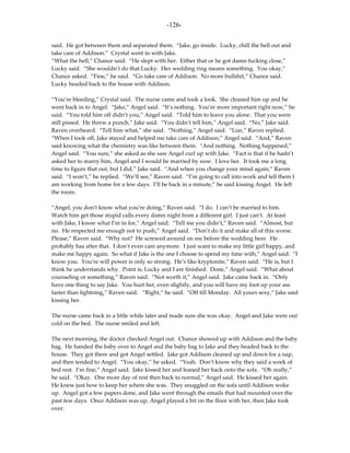 -126-

said. He got between them and separated them. “Jake, go inside. Lucky, chill the hell out and
take care of Addison.” Crystal went in with Jake.
“What the hell,” Chance said. “He slept with her. Either that or he got damn fucking close,”
Lucky said. “She wouldn’t do that Lucky. Her wedding ring means something. You okay,”
Chance asked. “Fine,” he said. “Go take care of Addison. No more bullshit,” Chance said.
Lucky headed back to the house with Addison.

“You’re bleeding,” Crystal said. The nurse came and took a look. She cleaned him up and he
went back in to Angel. “Jake,” Angel said. “It’s nothing. You’re more important right now,” he
said. “You told him off didn’t you,” Angel said. “Told him to leave you alone. That you were
still pissed. He threw a punch,” Jake said. “You didn’t tell him,” Angel said. “No,” Jake said.
Raven overheard. “Tell him what,” she said. “Nothing,” Angel said. “Liar,” Raven replied.
“When I took off, Jake stayed and helped me take care of Addison,” Angel said. “And,” Raven
said knowing what the chemistry was like between them. “And nothing. Nothing happened,”
Angel said. “You sure,” she asked as she saw Angel curl up with Jake. “Fact is that if he hadn’t
asked her to marry him, Angel and I would be married by now. I love her. It took me a long
time to figure that out, but I did,” Jake said. “And when you change your mind again,” Raven
said. “I won’t,” he replied. “We’ll see,” Raven said. “I’m going to call into work and tell them I
am working from home for a few days. I’ll be back in a minute,” he said kissing Angel. He left
the room.

“Angel, you don’t know what you’re doing,” Raven said. “I do. I can’t be married to him.
Watch him get those stupid calls every damn night from a different girl. I just can’t. At least
with Jake, I know what I’m in for,” Angel said. “Tell me you didn’t,” Raven said. “Almost, but
no. He respected me enough not to push,” Angel said. “Don’t do it and make all of this worse.
Please,” Raven said. “Why not? He screwed around on me before the wedding here. He
probably has after that. I don’t even care anymore. I just want to make my little girl happy, and
make me happy again. So what if Jake is the one I choose to spend my time with,” Angel said. “I
know you. You’re will power is only so strong. He’s like kryptonite,” Raven said. “He is, but I
think he understands why. Point is, Lucky and I are finished. Done,” Angel said. “What about
counseling or something,” Raven said. “Not worth it,” Angel said. Jake came back in. “Only
have one thing to say Jake. You hurt her, even slightly, and you will have my foot up your ass
faster than lightning,” Raven said. “Right,” he said. “Off till Monday. All yours sexy,” Jake said
kissing her.

The nurse came back in a little while later and made sure she was okay. Angel and Jake were out
cold on the bed. The nurse smiled and left.

The next morning, the doctor checked Angel out. Chance showed up with Addison and the baby
bag. He handed the baby over to Angel and the baby bag to Jake and they headed back to the
house. They got there and got Angel settled. Jake got Addison cleaned up and down for a nap,
and then tended to Angel. “You okay,” he asked. “Yeah. Don’t know why they said a week of
bed rest. I’m fine,” Angel said. Jake kissed her and leaned her back onto the sofa. “Oh really,”
he said. “Okay. One more day of rest then back to normal,” Angel said. He kissed her again.
He knew just how to keep her where she was. They snuggled on the sofa until Addison woke
up. Angel got a few papers done, and Jake went through the emails that had mounted over the
past few days. Once Addison was up, Angel played a bit on the floor with her, then Jake took
over.
 