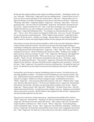 -127-



By the time the weekend rolled around, Angel was feeling a lot better. “Something I need to ask
you,” Jake said. “What’s that,” Angel said as she was making dinner. “I need to know for me. I
know you don’t want to talk about it, but I need to know,” Jake said. “Already taken care of. I
figure by Monday, he’ll either be banging my door down or the flowers will start,” Angel said.
“Meaning,” Jake asked. “Separation papers,” Angel said. “Seriously,” Jake asked. “I can’t see
going back Jake. I am sick of the lies and bullshit,” Angel said. He kissed her, leaning her into
the counter. Angel turned the stove off. “Jake. I only have one thing to say. If I even get the
slightest hint that you are with or talking to someone else,” Angel said. He kissed her.
“Seriously,” Angel said holding him back. “You change your mind and decide to sew some
oats.” “Never. God. This is what I was hoping for all this time. I love you,” he said. He picked
her up and spun her around kissing her. “Hello, Addison needs mommy,” Angel said as they
laughed. He put her down. Addison was hungry. Jake got dinner out and Angel fed Addison.
They sat down to dinner and Angel slipped Addison into her playpen after she had finished.

Once dinner was done, they all curled up together a while on the sofa, then Angel gave Addison
a bath and Jake tucked her into bed. He came out to the sofa and found Angel working on
something in nothing but a tank top and his workshirt. “What you doing,” he said. “Just adding
a few things into the draft of the agreement,” Angel said. “Okay,” Jake said. “Done,” Angel said
sending it to her lawyer. About 10 minutes later, the lawyer called. “Sending it over tonight. I
hope you know what you’re doing,” he said. “I do,” Angel said. She hung up. Jake slipped her
laptop off her lap and onto the table. “What can I do for you,” Angel said as he kissed her
stomach. “Hmm,” he said. He kissed her and pulled her into his arms. “Horndog,” Angel
teased. He unbuttoned the shirt. “Not out here,” Angel said. She locked the front door then
slipped into her bedroom. She drew the blinds and he wrapped his arms around her. He kissed
her neck. “Jake,” Angel said. He turned her to face him and kissed her. He pulled her shirt and
his off. He picked her up and walked towards the bed, pulling the tank top off. She undid his
jeans.

He kissed her and it became an intense, breathtaking make-out session. He slid his boxers off
and Angel grabbed a condom. “You better not start something you aren’t going to finish,” Jake
said. Angel leaned forward and kissed him. They made love. The passion was still there. The
intensity was higher. Neither one of them could get enough. He pinned her arms down.
“What,” Angel said. “I am not going without this anymore,” Jake said. “Without what,” Angel
said. She knew that look in his eye. “I’ll see if I can schedule you in,” Angel said. He kissed her
and took her one last time. Her body was quivering and he wouldn’t move an inch. “Damn,”
Angel said. “Damn yourself. Shit,” Jake said. “Missed that.” He didn’t let go of her. They fell
asleep intertwined in the bed. A couple hours later, Addison woke up. Angel got up and slid her
robe on and went in to see her. She fed Addison, then slipped her back into bed. Angel got back
into bed and Jake pulled her into his arms.

They got a few more hours of sleep, then got up. Angel showered and Jake slid in with her.
“Well,” Angel said. He kissed her. “Morning,” he said as he leaned his body against her. “Jake,”
Angel said. He leaned her into the wall of the shower. “She’s asleep,” Jake said. He kissed her.
Angel rinsed her conditioner out. “Shit,” he said. “What,” Angel said. “Just making things
worse watching the water,” he said. “But,” Angel said. He reached for something. “Prepared as
always,” Angel said. He kissed her and pinned her to the shower wall, wrapping her leg around
him. “Shit,” Angel said. He made love to her in the shower, then they washed up and snuck in
 
