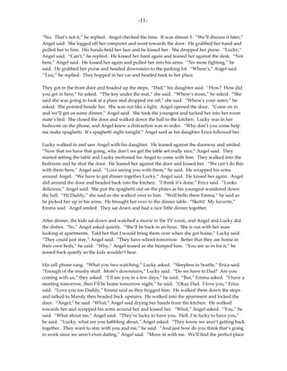 -11-

“No. That’s not it,” he replied. Angel checked the time. It was almost 5. “We’ll discuss it later,”
Angel said. She logged off her computer and went towards the door. He grabbed her hand and
pulled her to him. His hands held her face and he kissed her. She dropped her purse. “Lucky,”
Angel said. “Can’t,” he replied. He kissed her hard again and leaned her against the desk. “Not
here,” Angel said. He kissed her again and pulled her into his arms. “No more fighting,” he
said. He grabbed her purse and headed downstairs to the parking lot. “Where’s,” Angel said.
“Taxi,” he replied. They hopped in her car and headed back to her place.

They got in the front door and headed up the steps. “Dad,” his daughter said. “How? How did
you get in here,” he asked. “The key under the mat,” she said. “Where’s mom,” he asked. “She
said she was going to look at a place and dropped me off,” she said. “Where’s your sister,” he
asked. She pointed beside her. She was out like a light. Angel opened the door. “Come on in
and we’ll get us some dinner,” Angel said. She took the youngest and tucked her into her room
mate’s bed. She closed the door and walked down the hall to the kitchen. Lucky was in her
bedroom on the phone, and Angel knew a distraction was in order. “Why don’t you come help
me make spaghetti. It’s spaghetti night tonight,” Angel said as his daughter Erica followed her.

Lucky walked in and saw Angel with his daughter. He leaned against the doorway and smiled.
“Now that we have that going, why don’t we get the table set really nice,” Angel said. They
started setting the table and Lucky motioned for Angel to come with him. They walked into the
bedroom and he shut the door. He leaned her against the door and kissed her. “We can’t do this
with them here,” Angel said. “Love seeing you with them,” he said. He wrapped his arms
around Angel. “We have to get dinner together Lucky,” Angel said. He kissed her again. Angel
slid around the door and headed back into the kitchen. “I think it’s done,” Erica said. “Looks
delicious,” Angel said. She put the spaghetti out on the plates as his youngest wandered down
the hall. “Hi Daddy,” she said as she walked over to him. “Well hello there Emma,” he said as
he picked her up in his arms. He brought her over to the dinner table. “Sketti! My favorite,”
Emma said. Angel smiled. They sat down and had a nice little dinner together.

After dinner, the kids sat down and watched a movie in the TV room, and Angel and Lucky did
the dishes. “So,” Angel asked quietly. “She’ll be back in an hour. She is out with her man
looking at apartments. Told her that I would bring them over when she got home,” Lucky said.
“They could just stay,” Angel said. “They have school tomorrow. Better that they are home in
their own beds,” he said. “Why,” Angel teased as she bumped him. “You are so in for it,” he
teased back quietly so the kids wouldn’t hear.

His cell phone rang. “What you two watching,” Lucky asked. “Sleepless in Seattle,” Erica said.
“Enough of the mushy stuff. Mom’s downstairs,” Lucky said. “Do we have to Dad? Are you
coming with us,” they asked. “I’ll see you in a few days,” he said. “But,” Emma asked. “I have a
meeting tomorrow, then I’ll be home tomorrow night,” he said. “Okay Dad. I love you,” Erica
said. “Love you too Daddy,” Emma said as they hugged him. He walked them down the steps
and talked to Mandy then headed back upstairs. He walked into the apartment and locked the
door. “Angel,” he said. “What,” Angel said drying her hands from the kitchen. He walked
towards her and wrapped his arms around her and kissed her. “What,” Angel asked. “You,” he
said. “What about me,” Angel said. “They’re lucky to have you. Hell, I’m lucky to have you,”
he said. “Lucky, what are you babbling about,” Angel asked. “They know we aren’t getting back
together. They want to stay with you and me,” he said. “And just how do you think that’s going
to work since we aren’t even dating,” Angel said. “Move in with me. We’ll find the perfect place
 