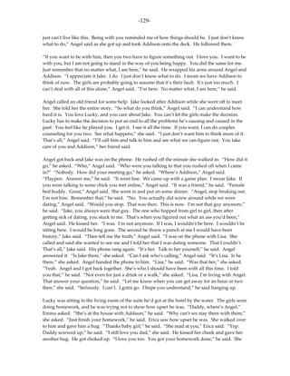 -129-

just can’t live like this. Being with you reminded me of how things should be. I just don’t know
what to do,” Angel said as she got up and took Addison onto the deck. He followed them.

“If you want to be with him, then you two have to figure something out. I love you. I want to be
with you, but I am not going to stand in the way of you being happy. You did the same for me.
Just remember that no matter what, I am here,” he said. He wrapped his arms around Angel and
Addison. “I appreciate it Jake. I do. I just don’t know what to do. I mean we have Addison to
think of now. The girls are probably going to assume that it’s their fault. It’s just too much. I
can’t deal with all of this alone,” Angel said. “I’m here. No matter what, I am here,” he said.

Angel called an old friend for some help. Jake looked after Addison while she went off to meet
her. She told her the entire story. “So what do you think,” Angel said. “I can understand how
hard it is. You love Lucky, and you care about Jake. You can’t let the girls make the decision.
Lucky has to make the decision to put an end to all the problems he’s causing and caused in the
past. You feel like he played you. I get it. I see it all the time. If you want, I can do couples
counseling for you two. See what happens,” she said. “I just don’t want him to think more of it.
That’s all,” Angel said. “I’ll call him and talk to him and see what we can figure out. You take
care of you and Addison,” her friend said.

Angel got back and Jake was on the phone. He rushed off the minute she walked in. “How did it
go,” he asked. “Who,” Angel said. “Who were you talking to that you rushed off when I came
in?” “Nobody. How did your meeting go,” he asked. “Where’s Addison,” Angel said.
“Playpen. Answer me,” he said. “It went fine. We came up with a game plan. I swear Jake. If
you were talking to some chick you met online,” Angel said. “It was a friend,” he said. “Female
bed buddy. Great,” Angel said. She went in and put on some dinner. “Angel, stop freaking out.
I’m not him. Remember that,” he said. “No. You actually did screw around while we were
dating,” Angel said. “Would you stop. That was then. This is now. I’m not that guy anymore,”
he said. “Jake, you always were that guy. The one who hopped from girl to girl, then after
getting sick of dating, you stuck to me. That’s when you figured out what an ass you’d been,”
Angel said. He kissed her. “I was. I’m not anymore. If I was, I wouldn’t be here. I wouldn’t be
sitting here. I would be long gone. The second he threw a punch at me I would have been
history,” Jake said. “Then tell me the truth,” Angel said. “I was on the phone with Lisa. She
called and said she wanted to see me and I told her that I was dating someone. That I couldn’t.
That’s all,” Jake said. His phone rang again. “It’s her. Talk to her yourself,” he said. Angel
answered it. “Is Jake there,” she asked. “Can I ask who’s calling,” Angel said. “It’s Lisa. Is he
there,” she asked. Angel handed the phone to him. “Lisa,” he said. “Was that her,” she asked.
“Yeah. Angel and I got back together. She’s who I should have been with all this time. I told
you that,” he said. “Not even for just a drink or a walk,” she asked. “Lisa, I’m living with Angel.
That answer your question,” he said. “Let me know when you can get away for an hour or two
then,” she said. “Seriously. I can’t. I gotta go. I hope you understand,” he said hanging up.

Lucky was sitting in the living room of the suite he’d got at the hotel by the water. The girls were
doing homework, and he was trying not to show how upset he was. “Daddy, where’s Angel,”
Emma asked. “She’s at the house with Addison,” he said. “Why can’t we stay there with them,”
she asked. “Just finish your homework,” he said. Erica saw how upset he was. She walked over
to him and gave him a hug. “Thanks baby girl,” he said. “She mad at you,” Erica said. “Yep.
Daddy screwed up,” he said. “I still love you dad,” she said. He kissed her cheek and gave her
another hug. He got choked up. “I love you too. You got your homework done,” he said. She
 