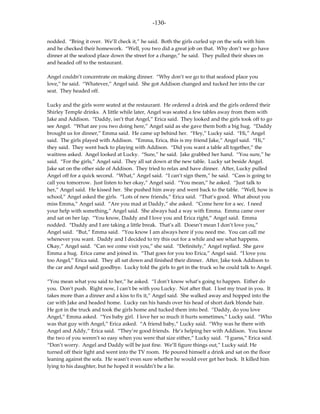 -130-

nodded. “Bring it over. We’ll check it,” he said. Both the girls curled up on the sofa with him
and he checked their homework. “Well, you two did a great job on that. Why don’t we go have
dinner at the seafood place down the street for a change,” he said. They pulled their shoes on
and headed off to the restaurant.

Angel couldn’t concentrate on making dinner. “Why don’t we go to that seafood place you
love,” he said. “Whatever,” Angel said. She got Addison changed and tucked her into the car
seat. They headed off.

Lucky and the girls were seated at the restaurant. He ordered a drink and the girls ordered their
Shirley Temple drinks. A little while later, Angel was seated a few tables away from them with
Jake and Addison. “Daddy, isn’t that Angel,” Erica said. They looked and the girls took off to go
see Angel. “What are you two doing here,” Angel said as she gave them both a big hug. “Daddy
brought us for dinner,” Emma said. He came up behind her. “Hey,” Lucky said. “Hi,” Angel
said. The girls played with Addison. “Emma, Erica, this is my friend Jake,” Angel said. “Hi,”
they said. They went back to playing with Addison. “Did you want a table all together,” the
waitress asked. Angel looked at Lucky. “Sure,” he said. Jake grabbed her hand. “You sure,” he
said. “For the girls,” Angel said. They all sat down at the new table. Lucky sat beside Angel.
Jake sat on the other side of Addison. They tried to relax and have dinner. After, Lucky pulled
Angel off for a quick second. “What,” Angel said. “I can’t sign them,” he said. “Cass is going to
call you tomorrow. Just listen to her okay,” Angel said. “You mean,” he asked. “Just talk to
her,” Angel said. He kissed her. She pushed him away and went back to the table. “Well, how is
school,” Angel asked the girls. “Lots of new friends,” Erica said. “That’s good. What about you
miss Emma,” Angel said. “Are you mad at Daddy,” she asked. “Come here for a sec. I need
your help with something,” Angel said. She always had a way with Emma. Emma came over
and sat on her lap. “You know, Daddy and I love you and Erica right,” Angel said. Emma
nodded. “Daddy and I are taking a little break. That’s all. Doesn’t mean I don’t love you,”
Angel said. “But,” Emma said. “You know I am always here if you need me. You can call me
whenever you want. Daddy and I decided to try this out for a while and see what happens.
Okay,” Angel said. “Can we come visit you,” she said. “Definitely,” Angel replied. She gave
Emma a hug. Erica came and joined in. “That goes for you too Erica,” Angel said. “I love you
too Angel,” Erica said. They all sat down and finished their dinner. After, Jake took Addison to
the car and Angel said goodbye. Lucky told the girls to get in the truck so he could talk to Angel.

“You mean what you said to her,” he asked. “I don’t know what’s going to happen. Either do
you. Don’t push. Right now, I can’t be with you Lucky. Not after that. I lost my trust in you. It
takes more than a dinner and a kiss to fix it,” Angel said. She walked away and hopped into the
car with Jake and headed home. Lucky ran his hands over his head of short dark blonde hair.
He got in the truck and took the girls home and tucked them into bed. “Daddy, do you love
Angel,” Emma asked. “Yes baby girl. I love her so much it hurts sometimes,” Lucky said. “Who
was that guy with Angel,” Erica asked. “A friend baby,” Lucky said. “Why was he there with
Angel and Addy,” Erica said. “They’re good friends. He’s helping her with Addison. You know
the two of you weren’t so easy when you were that size either,” Lucky said. “I guess,” Erica said.
“Don’t worry. Angel and Daddy will be just fine. We’ll figure things out,” Lucky said. He
turned off their light and went into the TV room. He poured himself a drink and sat on the floor
leaning against the sofa. He wasn’t even sure whether he would ever get her back. It killed him
lying to his daughter, but he hoped it wouldn’t be a lie.
 