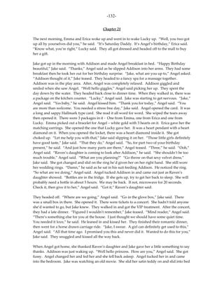 -132-

                                            Chapter 21

The next morning, Emma and Erica woke up and went in to wake Lucky up. “Well, you two got
up all by yourselves did you,” he said. “It’s Saturday Daddy. It’s Angel’s birthday,” Erica said.
“Know what, you’re right,” Lucky said. They all got dressed and headed off to the mall to buy
her a gift.

Jake got up in the morning with Addison and made Angel breakfast in bed. “Happy Birthday
beautiful,” Jake said. “Thanks,” Angel said as he slipped Addison into her arms. They had some
breakfast then he took her out for her birthday surprise. “Jake, what are you up to,” Angel asked.
“Addison thought of it,” Jake teased. They headed to a fancy spa for a massage together.
Addison was in the play area. After, Angel was completely relaxed. Addison giggled and
smiled when she saw Angel. “Well hello giggles,” Angel said picking her up. They spent the
day down by the water. They headed back close to dinner time. When they walked in, there was
a package on the kitchen counter. “Lucky,” Angel said. Jake was starting to get nervous. “Jake,”
Angel said. “Yes baby,” he said. Angel kissed him. “Thank you for today,” Angel said. “You
are more than welcome. You needed a stress free day,” Jake said. Angel opened the card. It was
a long and sappy Hallmark type card. She read it all word for word. She wiped the tears away
then opened it. There were 3 packages in it - One from Emma, one from Erica and one from
Lucky. Emma picked out a bracelet for Angel – white gold with 3 hearts on it. Erica gave her the
matching earrings. She opened the one that Lucky gave her. It was a heart pendant with a heart
diamond on it. When you opened the locket, there was a heart diamond inside it. She got
choked up. “Let me help you with that,” Jake said slipping it on her. “Those little girls definitely
have good taste,” Jake said. “That they do,” Angel said. “So, for part two of your birthday
present,” he said. “And just how many parts are there,” Angel teased. “Three,” he said. “Ooh,”
Angel said. “Raven’s daughter is coming to look after Addison,” he said. “She shouldn’t be too
much trouble,” Angel said. “What are you planning?” “Go throw on that sexy velvet dress,”
Jake said. She got changed and slid on the ring he’d given her on her right hand. She still wore
her wedding rings. “Damn,” he said as he sat in his suit feeding Addison. He noticed the ring.
“So what are we doing,” Angel said. Angel tucked Addison in and came out just as Raven’s
daughter showed. “Bottles are in the fridge. If she gets up, try to get her back to sleep. She will
probably need a bottle in about 5 hours. We may be back. If not, microwave for 20 seconds.
Check it, then give it to her,” Angel said. “Got it,” Raven’s daughter said.

They headed off. “Where are we going,” Angel said. “Go in the glove box,” Jake said. There
was a small box in there. She opened it. There were tickets to a concert. She hadn’t told anyone
she’d wanted to go, but Jake knew. They walked in and got the VIP treatment. After the concert,
they had a late dinner. “Figured I wouldn’t remember,” Jake teased. “Mind reader,” Angel said.
“There’s something else for you at the house. I just thought we should have some quiet time.
You needed it love,” he said. He leaned in and kissed her. They finished their romantic dinner,
then went for a horse drawn carriage ride. “Jake, I swear. A girl can definitely get used to this,”
Angel said. “All that time ago. I promised you this and never did it. Wanted to do this for you,”
Jake said. They snuggled and kissed all the way back.

When Angel got home, she thanked Raven’s daughter and Jake gave her a little something to say
thanks. Addison was just waking up. “Well hello princess. How are you,” Angel said. She got
fussy. Angel changed her and fed her and she fell back asleep. Angel tucked her in and came
into the bedroom. Jake was watching an old movie. She slid her satin teddy on and slid into bed
 