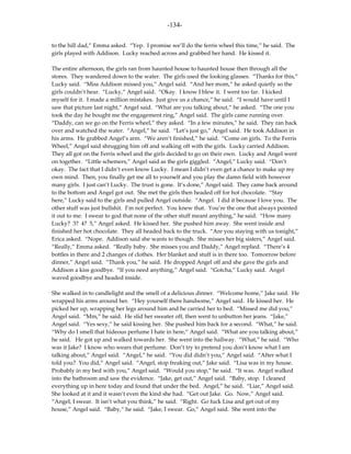 -134-

to the hill dad,” Emma asked. “Yep. I promise we’ll do the ferris wheel this time,” he said. The
girls played with Addison. Lucky reached across and grabbed her hand. He kissed it.

The entire afternoon, the girls ran from haunted house to haunted house then through all the
stores. They wandered down to the water. The girls used the looking glasses. “Thanks for this,”
Lucky said. “Miss Addison missed you,” Angel said. “And her mom,” he asked quietly so the
girls couldn’t hear. “Lucky,” Angel said. “Okay. I know I blew it. I went too far. I kicked
myself for it. I made a million mistakes. Just give us a chance,” he said. “I would have until I
saw that picture last night,” Angel said. “What are you talking about,” he asked. “The one you
took the day he bought me the engagement ring,” Angel said. The girls came running over.
“Daddy, can we go on the Ferris wheel,” they asked. “In a few minutes,” he said. They ran back
over and watched the water. “Angel,” he said. “Let’s just go,” Angel said. He took Addison in
his arms. He grabbed Angel’s arm. “We aren’t finished,” he said. “Come on girls. To the Ferris
Wheel,” Angel said shrugging him off and walking off with the girls. Lucky carried Addison.
They all got on the Ferris wheel and the girls decided to go on their own. Lucky and Angel went
on together. “Little schemers,” Angel said as the girls giggled. “Angel,” Lucky said. “Don’t
okay. The fact that I didn’t even know Lucky. I mean I didn’t even get a chance to make up my
own mind. Then, you finally get me all to yourself and you play the damn field with however
many girls. I just can’t Lucky. The trust is gone. It’s done,” Angel said. They came back around
to the bottom and Angel got out. She met the girls then headed off for hot chocolate. “Stay
here,” Lucky said to the girls and pulled Angel outside. “Angel. I did it because I love you. The
other stuff was just bullshit. I’m not perfect. You knew that. You’re the one that always pointed
it out to me. I swear to god that none of the other stuff meant anything,” he said. “How many
Lucky? 3? 4? 5,” Angel asked. He kissed her. She pushed him away. She went inside and
finished her hot chocolate. They all headed back to the truck. “Are you staying with us tonight,”
Erica asked. “Nope. Addison said she wants to though. She misses her big sisters,” Angel said.
“Really,” Emma asked. “Really baby. She misses you and Daddy,” Angel replied. “There’s 4
bottles in there and 2 changes of clothes. Her blanket and stuff is in there too. Tomorrow before
dinner,” Angel said. “Thank you,” he said. He dropped Angel off and she gave the girls and
Addison a kiss goodbye. “If you need anything,” Angel said. “Gotcha,” Lucky said. Angel
waved goodbye and headed inside.

She walked in to candlelight and the smell of a delicious dinner. “Welcome home,” Jake said. He
wrapped his arms around her. “Hey yourself there handsome,” Angel said. He kissed her. He
picked her up, wrapping her legs around him and he carried her to bed. “Missed me did you,”
Angel said. “Mm,” he said. He slid her sweater off, then went to unbutton her jeans. “Jake,”
Angel said. “Yes sexy,” he said kissing her. She pushed him back for a second. “What,” he said.
“Why do I smell that hideous perfume I hate in here,” Angel said. “What are you talking about,”
he said. He got up and walked towards her. She went into the hallway. “What,” he said. “Who
was it Jake? I know who wears that perfume. Don’t try to pretend you don’t know what I am
talking about,” Angel said. “Angel,” he said. “You did didn’t you,” Angel said. “After what I
told you? You did,” Angel said. “Angel, stop freaking out,” Jake said. “Lisa was in my house.
Probably in my bed with you,” Angel said. “Would you stop,” he said. “It was. Angel walked
into the bathroom and saw the evidence. “Jake, get out,” Angel said. “Baby, stop. I cleaned
everything up in here today and found that under the bed. Angel,” he said. “Liar,” Angel said.
She looked at it and it wasn’t even the kind she had. “Get out Jake. Go. Now,” Angel said.
“Angel, I swear. It isn’t what you think,” he said. “Right. Go fuck Lisa and get out of my
house,” Angel said. “Baby,“ he said. “Jake, I swear. Go,” Angel said. She went into the
 