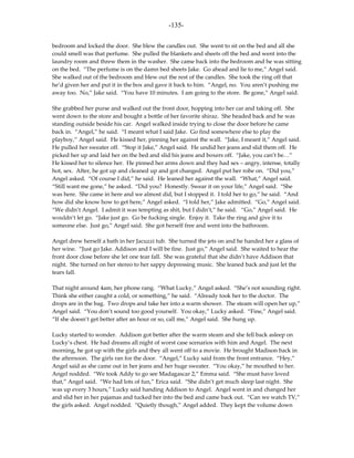 -135-

bedroom and locked the door. She blew the candles out. She went to sit on the bed and all she
could smell was that perfume. She pulled the blankets and sheets off the bed and went into the
laundry room and threw them in the washer. She came back into the bedroom and he was sitting
on the bed. “The perfume is on the damn bed sheets Jake. Go ahead and lie to me,” Angel said.
She walked out of the bedroom and blew out the rest of the candles. She took the ring off that
he’d given her and put it in the box and gave it back to him. “Angel, no. You aren’t pushing me
away too. No,” Jake said. “You have 10 minutes. I am going to the store. Be gone,” Angel said.

She grabbed her purse and walked out the front door, hopping into her car and taking off. She
went down to the store and bought a bottle of her favorite shiraz. She headed back and he was
standing outside beside his car. Angel walked inside trying to close the door before he came
back in. “Angel,” he said. “I meant what I said Jake. Go find somewhere else to play the
playboy,” Angel said. He kissed her, pinning her against the wall. “Jake, I meant it,” Angel said.
He pulled her sweater off. “Stop it Jake,” Angel said. He undid her jeans and slid them off. He
picked her up and laid her on the bed and slid his jeans and boxers off. “Jake, you can’t be…”
He kissed her to silence her. He pinned her arms down and they had sex – angry, intense, totally
hot, sex. After, he got up and cleaned up and got changed. Angel put her robe on. “Did you,”
Angel asked. “Of course I did,” he said. He leaned her against the wall. “What,” Angel said.
“Still want me gone,” he asked. “Did you? Honestly. Swear it on your life,” Angel said. “She
was here. She came in here and we almost did, but I stopped it. I told her to go,” he said. “And
how did she know how to get here,” Angel asked. “I told her,” Jake admitted. “Go,” Angel said.
“We didn’t Angel. I admit it was tempting as shit, but I didn’t,” he said. “Go,” Angel said. He
wouldn’t let go. “Jake just go. Go be fucking single. Enjoy it. Take the ring and give it to
someone else. Just go,” Angel said. She got herself free and went into the bathroom.

Angel drew herself a bath in her Jacuzzi tub. She turned the jets on and he handed her a glass of
her wine. “Just go Jake. Addison and I will be fine. Just go,” Angel said. She waited to hear the
front door close before she let one tear fall. She was grateful that she didn’t have Addison that
night. She turned on her stereo to her sappy depressing music. She leaned back and just let the
tears fall.

That night around 4am, her phone rang. “What Lucky,” Angel asked. “She’s not sounding right.
Think she either caught a cold, or something,” he said. “Already took her to the doctor. The
drops are in the bag. Two drops and take her into a warm shower. The steam will open her up,”
Angel said. “You don’t sound too good yourself. You okay,” Lucky asked. “Fine,” Angel said.
“If she doesn’t get better after an hour or so, call me,” Angel said. She hung up.

Lucky started to wonder. Addison got better after the warm steam and she fell back asleep on
Lucky’s chest. He had dreams all night of worst case scenarios with him and Angel. The next
morning, he got up with the girls and they all went off to a movie. He brought Madison back in
the afternoon. The girls ran for the door. “Angel,” Lucky said from the front entrance. “Hey,”
Angel said as she came out in her jeans and her huge sweater. “You okay,” he mouthed to her.
Angel nodded. “We took Addy to go see Madagascar 2,” Emma said. “She must have loved
that,” Angel said. “We had lots of fun,” Erica said. “She didn’t get much sleep last night. She
was up every 3 hours,” Lucky said handing Addison to Angel. Angel went in and changed her
and slid her in her pajamas and tucked her into the bed and came back out. “Can we watch TV,”
the girls asked. Angel nodded. “Quietly though,” Angel added. They kept the volume down
 