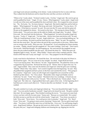 -136-

and Angel went and put something on for dinner. Lucky motioned for her to come with him.
They walked into the bedroom and he closed the door and they sat down on the bed.

“Where is he,” Lucky asked. “It doesn’t matter Lucky. I’m fine,” Angel said. She went to get up
and he grabbed her hand. “Angel. It’s me. I know. What happened,” Lucky asked. Angel went
to walk out of the room and he grabbed the door and held it shut. He wrapped his arms around
her. “No. No Lucky. No. No more chances,” Angel said. She tried to fight him and he held on
tighter. “What happened,” he asked. She let go and cried. He kissed her. “You lay down. I’ll
get dinner. I’ll be back in a second,” he said. He went into the TV room and slid his jacket off.
He put on the spaghetti for dinner. He turned on the timer. “We staying for dinner Daddy,”
Emma asked. “You and your sister set the table for Daddy and Angel okay,” he asked. “Okay,”
Erica said. He went back into the bedroom. “What happened,” he said as he pulled Angel into
his arms. “Lucky, I,” Angel said. “I’m here baby. Always have been and always will,” he said.
“Why do I smell perfume in here,” he said. Angel rolled over. “Are you fucking kidding me,” he
said. He was fuming. He tried to pull her back into his arms. “Baby,” he said. He eased her
back into the sweet spot. The spot where she just fit like a puzzle piece in his arms. Where there
was no wrong in the world. Their eyes met. He kissed her. It was something he’d been missing
for weeks. “Daddy, should I put the spaghetti in? The water’s boiling,” Erica said. “Don’t move.
Not an inch. Hold that thought,” he said hopping up. He went and put the spaghetti on and
threw the pre-cooked meatballs into the sauce. He turned the timer on. “When that goes off,
Spaghetti night is ready,” he said. “Okay Daddy,” Emma said as they watched cartoons. They
found a DVD that said ‘Lucky and Angel – LA’ on it. They popped it in the DVD player.

Lucky went back to the bedroom. He closed the door. He went back to the place he’d been in.
He kissed her again. “Do you want me to stay tonight,” he asked. Angel shook her head.
“You’re not staying alone. Me or Raven,” he said. Angel kissed him. He pulled her closer as she
wrapped her leg around him. He heard the timer go off. “Dinner, then we figure this out,” he
said. Angel nodded. They came into the kitchen and Angel saw what the girls were watching.
“Daddy? What’s this,” they asked. “Let’s watch it together from the beginning,” he said. They
all grabbed their spaghetti and had a picnic on the floor and watched the movie. “Was going to
be a surprise,” Angel said. Lucky sat with Angel and wrapped his arm around her as they
finished up their dinner. “So,” Erica asked. “Remember when Angel and Daddy went to
California,” he said. “Yeah,” Erica replied. “Decided to have two weddings. A beach one out
there and a big one here with you two,” he said. “This is the beach one,” Emma asked. “Yep,”
Angel said. The video ran. Angel grabbed them each a glass of her wine. At the beginning she’d
had them put a note to each other in it. “I had no idea this was finished,” he said. Angel
nodded.

The girls watched it as Lucky and Angel got choked up. “You were beautiful that night,” Lucky
said. “You were pretty handsome yourself,” Angel said as he kissed her neck. The girls watched
their dad. He was happy again. They finished watching the movie. “You mean you came back
to have one here with all of us just cause,” Emma said. “Because we wanted both. We wanted
the little one just us and the one with the whole family,” Angel said. “Your dress was pretty in
both,” Erica said. “Never know. You could grown into it someday,” Angel said. “Ew. Boys?
Gross,” Erica said. “I’m going to marry prince charming,” Emma said. The two girls teased each
other. “You know, I still feel the same way as I did that day. I love you,” he said kissing Angel’s
neck. Angel heard Addison. She got up and went in to check on her. “Just wanted to be part of
the party did you,” Angel said changing Addison and cleaning her up, slipping her into her
 