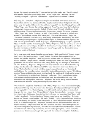 -137-

sleeper. She brought her out to the TV room and slid her in her rocker seat. The girls played
with her a bit, then Lucky pulled Angel aside. “What,” Angel said. “Seriously,” he said.
“Nothing’s changed,” Angel said. He kissed her. Angel walked back into the TV room.

They hung out a while, then Lucky tucked the girls into their beds at the house and tucked
Addison back into her bed after a quick bottle. Angel was about to turn the lights off when the
phone rang. She grabbed it before it woke Addison. “Angel, it’s me. Don’t hang up,” Jake said.
“What,” Angel said. “I swear that nothing happened. Please,” he said. “And that’s why there
was an empty condom wrapper under the bed. What’s wrong? She suck in bed Jake,” Angel
said hanging up. She went and made some tea then sat down outside. The phone rang again.
“What,” Angel said. “Baby. Come on,” he said. “Come on what? Come on let me fuck other
women? Come on let me play the field? What Jake? What’s the line this time,” Angel said.
“You weren’t even sure if you and Lucky were getting back together. I screwed up. My mind
wandered to you two getting back together and having sex in our bed and I blew a gasket,” he
said. “So you go and fuck her. Smart. Way to go,” Angel said hanging up. “Argh,” Angel said.
About 10 minutes later the phone rang again. “What,” Angel said. “Do you love me,” he said. “I
guess you’ll never know will you. You blew it. Don’t come crawling back Jake. Have fun. Fuck
the entire population of the USA. Fuck you very much,” Angel said. She slammed the phone
down then took it off the hook.

Lucky came out a while later and saw her sipping her tea. “Kids are all in bed,” he said. Angel
didn’t move. Her head was down. “Angel,” he said. She wiped the tears away before he
noticed. He grabbed the phone. “What did you take it off the hook for,” he asked. She grabbed
it out of his hand. “Angel,” he said. She took another gulp of her tea and went to go inside. He
grabbed her arm and pulled her into his arms, taking the tea cup and putting it on the window
sill. “No. Not now,” Angel said. She pushed him away and went inside. She took her tea cup
and put it in the dishwasher. She found a DVD of some old movies from when she first met
Lucky. That’s when he was friends with Jake. Angel wrapped herself up in a blanket and
watched them. She paused every time a shot of her kissing Jake came on the screen. “Would you
stop this,” Lucky said taking the remote from her hand. She tried to grab it back and he turned it
off. “You don’t need to see this Angel. Just stop,” Lucky said. “No. I want to figure out the
exact moment that I turned into the world’s biggest idiot. The minute I became a toy. The
minute I became the trophy for the winner,” Angel said. He picked her up from the sofa and
took her into the bedroom, closing and locking the door behind him.

“Put me down,” Angel said. “Sit,” Lucky said. “What,” Angel said. “You aren’t a damn trophy,
and you aren’t the top prize. You’re my wife. I love you. Even if you can’t imagine being with
me ever again, I love you. That isn’t going away. He’s a dick and he has been ever since that
long ago. He was a player then. A leopard doesn’t change their spots baby. I love you. I always
have. I don’t care if it takes me the rest of my life, I will make you understand that,” Lucky said.
“Lucky,” Angel said. “And another thing,” he said. Angel got up and kissed him. “Trying to
shut me up,” he said. Angel nodded. “Oh really,” he said. “Lucky, I know all of that. You don’t
have to say it every two minutes for me to remember it. Fact is nothing has changed. You did it,
so did he. It doesn’t change this,” Angel said. She went and slid her sweater and her jeans off
and slid on one of Lucky’s dress shirts that she’d hidden in her closet. She went to get into bed.
“Was wondering where my shirt went,” he said as he came up behind her and wrapped his arms
around her waist. “This is my favorite one. The one we bought together. Almost wanted to
pounce on you the minute you bought it,” Angel said. She bent over to straighten the bed out.
 
