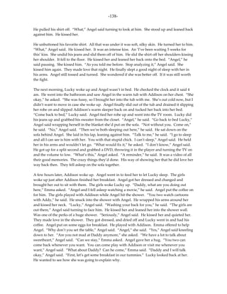-138-

He pulled his shirt off. “What,” Angel said turning to look at him. She stood up and leaned back
against him. He kissed her.

He unbuttoned his favorite shirt. All that was under it was soft, silky skin. He turned her to him.
“What,” Angel said. He kissed her. It was an intense kiss. An ‘I’ve been waiting 5 weeks for
this’ kiss. She undid his jeans and slid them off of him. He slid the shirt off her shoulders kissing
her shoulder. It fell to the floor. He kissed her and leaned her back onto the bed. “Angel,” he
said pausing. She kissed him. “As you told me before. Stop analyzing it,” Angel said. She
kissed him again. They made love that night. He finally slept a good night of sleep with her in
his arms. Angel still tossed and turned. She wondered if she was better off. If it was still worth
the fight.

The next morning, Lucky woke up and Angel wasn’t in bed. He checked the clock and it said 4
am. He went into the bathroom and saw Angel in the warm tub with Addison on her chest. “She
okay,” he asked. “She was fussy, so I brought her into the tub with me. She’s out cold now, but I
didn’t want to move in case she woke up. Angel finally slid out of the tub and drained it slipping
her robe on and slipped Addison’s warm sleeper back on and tucked her back into her bed.
“Come back to bed,” Lucky said. Angel tied her robe up and went into the TV room. Lucky did
his jeans up and grabbed his sweater from the closet. “Angel,” he said. “Go back to bed Lucky,”
Angel said wrapping herself in the blanket she’d put on the sofa. “Not without you. Come on,”
he said. “No,” Angel said. “Then we’re both sleeping out here,” he said. He sat down on the
sofa behind Angel. She laid in his lap, leaning against him. “Talk to me,” he said. “I go to sleep
and all I can see is him with her. You with that stupid chick. I can’t sleep,” Angel said. He held
her in his arms and wouldn’t let go. “What would fix it,” he asked. “I don’t know,” Angel said.
He got up for a split second and grabbed a DVD, throwing it in the player and turning the TV on
and the volume to low. “What’s this,” Angel asked. “A reminder,” he said. It was a video of all
their good memories. The crazy things they’d done. His way of showing her that he did love her
way back then. They fell asleep on the sofa together.

A few hours later, Addison woke up. Angel went in to feed her to let Lucky sleep. The girls
woke up just after Addison finished her breakfast. Angel got her dressed and changed and
brought her out to sit with them. The girls woke Lucky up. “Daddy, what are you doing out
here,” Emma asked. “Angel and I fell asleep watching a movie,” he said. Angel put the coffee on
for him. The girls played with Addison while Angel hit the shower. “You two watch cartoons
with Addy,” he said. He snuck into the shower with Angel. He wrapped his arms around her
and kissed her neck. “Lucky,” Angel said. “Washing your back for you,” he said. “The girls are
out there,” Angel said turning to face him. He kissed her and leaned her into the shower wall.
Was one of the perks of a huge shower. “Seriously,” Angel said. He kissed her and quieted her.
They made love in the shower. They got dressed, and dried off and Lucky went in and had his
coffee. Angel put on some eggs for breakfast. He played with Addison. Emma offered to help
Angel. “Why don’t you set the table,” Angel said. “Angel,” she said. “Yes,” Angel said kneeling
down to her. “Are you not mad at Daddy anymore,” she asked. “We have a lot to talk about
sweetheart,” Angel said. “Can we stay,” Emma asked. Angel gave her a hug. “You two can
come back whenever you want. You can come play with Addison or visit me whenever you
want,” Angel said. “What about Daddy? Can he come,” Emma said. “Daddy and I will talk
okay,” Angel said. “First, let’s get some breakfast in our tummies.” Lucky looked back at her.
He wanted to see how she was going to explain why.
 