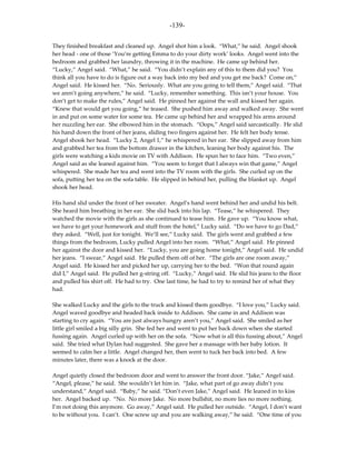 -139-

They finished breakfast and cleaned up. Angel shot him a look. “What,” he said. Angel shook
her head - one of those ‘You’re getting Emma to do your dirty work’ looks. Angel went into the
bedroom and grabbed her laundry, throwing it in the machine. He came up behind her.
“Lucky,” Angel said. “What,” he said. “You didn’t explain any of this to them did you? You
think all you have to do is figure out a way back into my bed and you get me back? Come on,”
Angel said. He kissed her. “No. Seriously. What are you going to tell them,” Angel said. “That
we aren’t going anywhere,” he said. “Lucky, remember something. This isn’t your house. You
don’t get to make the rules,” Angel said. He pinned her against the wall and kissed her again.
“Knew that would get you going,” he teased. She pushed him away and walked away. She went
in and put on some water for some tea. He came up behind her and wrapped his arms around
her nuzzling her ear. She elbowed him in the stomach. “Oops,” Angel said sarcastically. He slid
his hand down the front of her jeans, sliding two fingers against her. He felt her body tense.
Angel shook her head. “Lucky 2, Angel 1,” he whispered in her ear. She slipped away from him
and grabbed her tea from the bottom drawer in the kitchen, leaning her body against his. The
girls were watching a kids movie on TV with Addison. He spun her to face him. “Two even,”
Angel said as she leaned against him. “You seem to forget that I always win that game,” Angel
whispered. She made her tea and went into the TV room with the girls. She curled up on the
sofa, putting her tea on the sofa table. He slipped in behind her, pulling the blanket up. Angel
shook her head.

His hand slid under the front of her sweater. Angel’s hand went behind her and undid his belt.
She heard him breathing in her ear. She slid back into his lap. “Tease,” he whispered. They
watched the movie with the girls as she continued to tease him. He gave up. “You know what,
we have to get your homework and stuff from the hotel,” Lucky said. “Do we have to go Dad,”
they asked. “Well, just for tonight. We’ll see,” Lucky said. The girls went and grabbed a few
things from the bedroom, Lucky pulled Angel into her room. “What,” Angel said. He pinned
her against the door and kissed her. “Lucky, you are going home tonight,” Angel said. He undid
her jeans. “I swear,” Angel said. He pulled them off of her. “The girls are one room away,”
Angel said. He kissed her and picked her up, carrying her to the bed. “Won that round again
did I,” Angel said. He pulled her g-string off. “Lucky,” Angel said. He slid his jeans to the floor
and pulled his shirt off. He had to try. One last time, he had to try to remind her of what they
had.

She walked Lucky and the girls to the truck and kissed them goodbye. “I love you,” Lucky said.
Angel waved goodbye and headed back inside to Addison. She came in and Addison was
starting to cry again. “You are just always hungry aren’t you,” Angel said. She smiled as her
little girl smiled a big silly grin. She fed her and went to put her back down when she started
fussing again. Angel curled up with her on the sofa. “Now what is all this fussing about,” Angel
said. She tried what Dylan had suggested. She gave her a massage with her baby lotion. It
seemed to calm her a little. Angel changed her, then went to tuck her back into bed. A few
minutes later, there was a knock at the door.

Angel quietly closed the bedroom door and went to answer the front door. “Jake,” Angel said.
“Angel, please,” he said. She wouldn’t let him in. “Jake, what part of go away didn’t you
understand,” Angel said. “Baby,” he said. “Don’t even Jake,” Angel said. He leaned in to kiss
her. Angel backed up. “No. No more Jake. No more bullshit, no more lies no more nothing.
I’m not doing this anymore. Go away,” Angel said. He pulled her outside. “Angel, I don’t want
to be without you. I can’t. One screw up and you are walking away,” he said. “One time of you
 