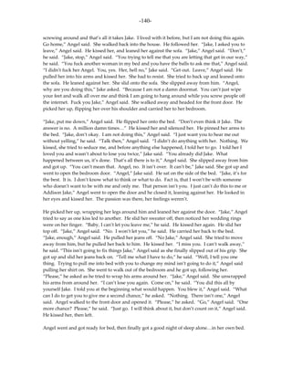 -140-

screwing around and that’s all it takes Jake. I lived with it before, but I am not doing this again.
Go home,” Angel said. She walked back into the house. He followed her. “Jake, I asked you to
leave,” Angel said. He kissed her, and leaned her against the sofa. “Jake,” Angel said. “Don’t,”
he said. “Jake, stop,” Angel said. “You trying to tell me that you are letting that get in our way,”
he said. “You fuck another woman in my bed and you have the balls to ask me that,” Angel said.
“I didn’t fuck her Angel. You, yes. Her, hell no,” Jake said. “Get out. Leave,” Angel said. He
pulled her into his arms and kissed her. She had to resist. She tried to back up and leaned onto
the sofa. He leaned against her. She slid onto the sofa. She slipped away from him. “Angel,
why are you doing this,” Jake asked. “Because I am not a damn doormat. You can’t just wipe
your feet and walk all over me and think I am going to hang around while you screw people off
the internet. Fuck you Jake,” Angel said. She walked away and headed for the front door. He
picked her up, flipping her over his shoulder and carried her to her bedroom.

“Jake, put me down,” Angel said. He flipped her onto the bed. “Don’t even think it Jake. The
answer is no. A million damn times…” He kissed her and silenced her. He pinned her arms to
the bed. “Jake, don’t okay. I am not doing this,” Angel said. “I just want you to hear me out
without yelling,” he said. “Talk then,” Angel said. “I didn’t do anything with her. Nothing. We
kissed, she tried to seduce me, and before anything else happened, I told her to go. I told her I
loved you and wasn’t about to lose you twice,” Jake said. “You already did Jake. What
happened between us, it’s done. That’s all there is to it,” Angel said. She slipped away from him
and got up. “You can’t mean that. Angel, no. It isn’t over. It can’t be,” Jake said. She got up and
went to open the bedroom door. “Angel,” Jake said. He sat on the side of the bed. “Jake, it’s for
the best. It is. I don’t know what to think or what to do. Fact is, that I won’t be with someone
who doesn’t want to be with me and only me. That person isn’t you. I just can’t do this to me or
Addison Jake,” Angel went to open the door and he closed it, leaning against her. He looked in
her eyes and kissed her. The passion was there, her feelings weren’t.

He picked her up, wrapping her legs around him and leaned her against the door. “Jake,” Angel
tried to say as one kiss led to another. He slid her sweater off, then noticed her wedding rings
were on her finger. “Baby, I can’t let you leave me,” he said. He kissed her again. He slid her
top off. “Jake,” Angel said. “No. I won’t let you,” he said. He carried her back to the bed.
“Jake, enough,” Angel said. He pulled her jeans off. “No Jake,” Angel said. She tried to move
away from him, but he pulled her back to him. He kissed her. “I miss you. I can’t walk away,”
he said. “This isn’t going to fix things Jake,” Angel said as she finally slipped out of his grip. She
got up and slid her jeans back on. “Tell me what I have to do,” he said. “Well, I tell you one
thing. Trying to pull me into bed with you to change my mind isn’t going to do it,” Angel said
pulling her shirt on. She went to walk out of the bedroom and he got up, following her.
“Please,” he asked as he tried to wrap his arms around her. “Jake,” Angel said. She unwrapped
his arms from around her. “I can’t lose you again. Come on,” he said. “You did this all by
yourself Jake. I told you at the beginning what would happen. You blew it,” Angel said. “What
can I do to get you to give me a second chance,” he asked. “Nothing. There isn’t one,” Angel
said. Angel walked to the front door and opened it. “Please,” he asked. “Go,” Angel said. “One
more chance? Please,” he said. “Just go. I will think about it, but don’t count on it,” Angel said.
He kissed her, then left.

Angel went and got ready for bed, then finally got a good night of sleep alone…in her own bed.
 