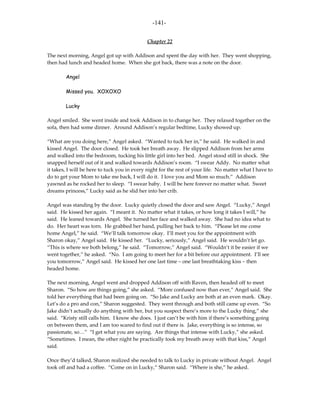 -141-

                                             Chapter 22

The next morning, Angel got up with Addison and spent the day with her. They went shopping,
then had lunch and headed home. When she got back, there was a note on the door.

        Angel

        Missed you. XOXOXO

        Lucky

Angel smiled. She went inside and took Addison in to change her. They relaxed together on the
sofa, then had some dinner. Around Addison’s regular bedtime, Lucky showed up.

“What are you doing here,” Angel asked. “Wanted to tuck her in,” he said. He walked in and
kissed Angel. The door closed. He took her breath away. He slipped Addison from her arms
and walked into the bedroom, tucking his little girl into her bed. Angel stood still in shock. She
snapped herself out of it and walked towards Addison’s room. “I swear Addy. No matter what
it takes, I will be here to tuck you in every night for the rest of your life. No matter what I have to
do to get your Mom to take me back, I will do it. I love you and Mom so much.” Addison
yawned as he rocked her to sleep. “I swear baby. I will be here forever no matter what. Sweet
dreams princess,” Lucky said as he slid her into her crib.

Angel was standing by the door. Lucky quietly closed the door and saw Angel. “Lucky,” Angel
said. He kissed her again. “I meant it. No matter what it takes, or how long it takes I will,” he
said. He leaned towards Angel. She turned her face and walked away. She had no idea what to
do. Her heart was torn. He grabbed her hand, pulling her back to him. “Please let me come
home Angel,” he said. “We’ll talk tomorrow okay. I’ll meet you for the appointment with
Sharon okay,” Angel said. He kissed her. “Lucky, seriously,” Angel said. He wouldn’t let go.
“This is where we both belong,” he said. “Tomorrow,” Angel said. “Wouldn’t it be easier if we
went together,” he asked. “No. I am going to meet her for a bit before our appointment. I’ll see
you tomorrow,” Angel said. He kissed her one last time – one last breathtaking kiss – then
headed home.

The next morning, Angel went and dropped Addison off with Raven, then headed off to meet
Sharon. “So how are things going,” she asked. “More confused now than ever,” Angel said. She
told her everything that had been going on. “So Jake and Lucky are both at an even mark. Okay.
Let’s do a pro and con,” Sharon suggested. They went through and both still came up even. “So
Jake didn’t actually do anything with her, but you suspect there’s more to the Lucky thing,” she
said. “Kristy still calls him. I know she does. I just can’t be with him if there’s something going
on between them, and I am too scared to find out if there is. Jake, everything is so intense, so
passionate, so…” “I get what you are saying. Are things that intense with Lucky,” she asked.
“Sometimes. I mean, the other night he practically took my breath away with that kiss,” Angel
said.

Once they’d talked, Sharon realized she needed to talk to Lucky in private without Angel. Angel
took off and had a coffee. “Come on in Lucky,” Sharon said. “Where is she,” he asked.
 
