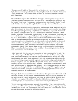 -142-

“Thought we could talk first,” Sharon said. She sat him down for a very intense conversation.
By the time she’d finally figured out the real story, Angel was back. She walked in. “Come on in
Angel,” Sharon said. They sat down and by the end of the discussion, Angel was starting to
come to a decision.

She headed home in peace. She called Raven. “Lucky just came and picked her up,” she said.
Angel was surprised and headed home. She called Lucky. “Since when were you looking after
her tonight,” Angel asked. “I thought you could use the quiet time,” he said. “Bottles,” Angel
said. “Grabbed them already. I’ll bring her back tomorrow just after lunch,” Lucky said.

Angel got home and walked into her now peaceful, quiet and clean house. She poured herself a
glass of her wine and sat down with her book that she’d meant to read for months. After she got
through chapter 5, the phone rang. “Angel,” Jake said. “What Jake,” Angel said. “Come meet
me,” he said. “I guess you didn’t get what I asked did you. Space, time,” Angel said. “Angel,”
he said. “What Jake,” Angel replied. “Open the door,” he said. “Don’t tell me,” Angel said. She
went to the front door and hung up. “What,” she said opening the door. He walked towards
her. “Jake, don’t start this,” Angel said. She backed up until she hit the counter. “Angel,” he
said. He wrapped his arms around her pulling her towards him. He kissed her and she felt a
spark shoot up her spine. He picked her up and carried her to the sofa. He laid her down and
slid on top of her, not letting go for a minute. “Jake,” Angel said. He kissed her again. She
suddenly got a feeling. It was like she was a puzzle that was finally complete. Jake was her
missing piece. She felt secure, safe and whole. It wasn’t a smooth perfect fit, but it would do.
Maybe it was all just her heart taking over her mind, but it always felt right with him. Things
were intense because he made them that way.

“Jake,” Angel said. “No. You can’t convince me this isn’t the way it should be,” he said. “We
can’t do this,” Angel said. “I don’t have to convince you Jake. You should know this,” Angel
said. “Know what? That you want to be with him even after he stood in the way of us being
happy time and time again? Angel, snap out of it. We were supposed to be together from day
one. I am not letting you go,” Jake said. Angel slid away from him and got up heading for the
kitchen. “Angel,” he said. “No. Jake, I need a perfect fit. Not an almost perfect fit. I need
someone I can trust. I care about you okay. The sex is…..indescribable, but it isn’t enough. Jake,
there has to be more to the relationship than just sex or it isn’t a relationship. Do you get what I
am saying to you,” Angel said. “Just for tonight. Just give me tonight,” he begged as he got up
and walked towards her, leaning her into the counter and wrapping his arms around her. He
kissed her then carried her to the bedroom.

One night. That’s all he wanted. He missed the feel of her skin against him as their hearts raced.
He missed the feel of her nails running down his back when he was fucking her. He missed the
feel of her lips on his when he devoured her with a kiss. He missed the feel of her as she came
when they were together. He couldn’t stand another night of being without it. Whatever she
was willing to give, he would have to take or else he wouldn’t be given the chance.

The next morning, Angel woke up and Jake made them breakfast. “I have an appointment this
morning, so it will have to be a quick breakfast Jake,” Angel said. “So, you suggesting no quickie
after breakfast,” he said. “I’m suggesting you go to work,” Angel said. He tried one last time to
convince her to change her mind, but she pushed him to go.
 