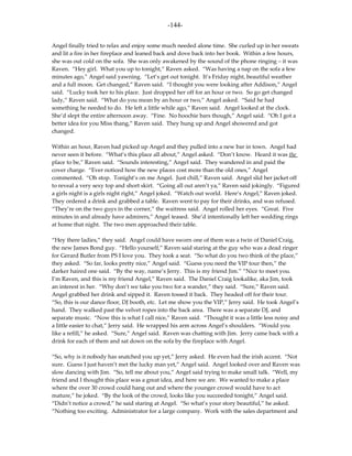-144-

Angel finally tried to relax and enjoy some much needed alone time. She curled up in her sweats
and lit a fire in her fireplace and leaned back and dove back into her book. Within a few hours,
she was out cold on the sofa. She was only awakened by the sound of the phone ringing – it was
Raven. “Hey girl. What you up to tonight,” Raven asked. “Was having a nap on the sofa a few
minutes ago,” Angel said yawning. “Let’s get out tonight. It’s Friday night, beautiful weather
and a full moon. Get changed,” Raven said. “I thought you were looking after Addison,” Angel
said. “Lucky took her to his place. Just dropped her off for an hour or two. So go get changed
lady,” Raven said. “What do you mean by an hour or two,” Angel asked. “Said he had
something he needed to do. He left a little while ago,” Raven said. Angel looked at the clock.
She’d slept the entire afternoon away. “Fine. No hoochie bars though,” Angel said. “Oh I got a
better idea for you Miss thang,” Raven said. They hung up and Angel showered and got
changed.

Within an hour, Raven had picked up Angel and they pulled into a new bar in town. Angel had
never seen it before. “What’s this place all about,” Angel asked. “Don’t know. Heard it was the
place to be,” Raven said. “Sounds interesting,” Angel said. They wandered in and paid the
cover charge. “Ever noticed how the new places cost more than the old ones,” Angel
commented. “Oh stop. Tonight’s on me Angel. Just chill,” Raven said. Angel slid her jacket off
to reveal a very sexy top and short skirt. “Going all out aren’t ya,” Raven said jokingly. “Figured
a girls night is a girls night right,” Angel joked. “Watch out world. Here’s Angel,” Raven joked.
They ordered a drink and grabbed a table. Raven went to pay for their drinks, and was refused.
“They’re on the two guys in the corner,” the waitress said. Angel rolled her eyes. “Great. Five
minutes in and already have admirers,” Angel teased. She’d intentionally left her wedding rings
at home that night. The two men approached their table.

“Hey there ladies,” they said. Angel could have sworn one of them was a twin of Daniel Craig,
the new James Bond guy. “Hello yourself,” Raven said staring at the guy who was a dead ringer
for Gerard Butler from PS I love you. They took a seat. “So what do you two think of the place,”
they asked. “So far, looks pretty nice,” Angel said. “Guess you need the VIP tour then,” the
darker haired one said. “By the way, name’s Jerry. This is my friend Jim.” “Nice to meet you.
I’m Raven, and this is my friend Angel,” Raven said. The Daniel Craig lookalike, aka Jim, took
an interest in her. “Why don’t we take you two for a wander,” they said. “Sure,” Raven said.
Angel grabbed her drink and sipped it. Raven tossed it back. They headed off for their tour.
“So, this is our dance floor, DJ booth, etc. Let me show you the VIP,” Jerry said. He took Angel’s
hand. They walked past the velvet ropes into the back area. There was a separate DJ, and
separate music. “Now this is what I call nice,” Raven said. “Thought it was a little less noisy and
a little easier to chat,” Jerry said. He wrapped his arm across Angel’s shoulders. “Would you
like a refill,” he asked. “Sure,” Angel said. Raven was chatting with Jim. Jerry came back with a
drink for each of them and sat down on the sofa by the fireplace with Angel.

“So, why is it nobody has snatched you up yet,” Jerry asked. He even had the irish accent. “Not
sure. Guess I just haven’t met the lucky man yet,” Angel said. Angel looked over and Raven was
slow dancing with Jim. “So, tell me about you,” Angel said trying to make small talk. “Well, my
friend and I thought this place was a great idea, and here we are. We wanted to make a place
where the over 30 crowd could hang out and where the younger crowd would have to act
mature,” he joked. “By the look of the crowd, looks like you succeeded tonight,” Angel said.
“Didn’t notice a crowd,” he said staring at Angel. “So what’s your story beautiful,” he asked.
“Nothing too exciting. Administrator for a large company. Work with the sales department and
 