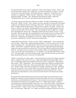 -145-

also do presentations to new clients,” Angel said. “Nine to fiver I guess,” he said. “Sort of. I get
to work from home, which is nice,” Angel said. “So you live around here,” he asked. “Not too
far from here. Down by the beach. It’s a beautiful house,” Angel said. “Would love to see it
sometime,” he suggested. “Maybe someday,” Angel said. “I have to ask…..how could you
possibly be single,” he asked. “I am. Sometimes I don’t believe it myself,” Angel said.
“Something I have to do,” he said. He leaned towards her and kissed her.

“So, Raven, what do you think of our little bar,” he asked. “Wouldn’t mind hanging out here,”
Raven said. “Really,” he said. “Fact is, Angel’s one of my only girls I can hang with. She needed
a night out, and I figured she’d love this place,” Raven said. “So she has no idea we know each
other,” he asked. Raven shook her head. “Why haven’t you told her,” he asked. “I didn’t want
to jinx it. That’s all,” she replied. “Something tells me her and Jerry are getting along,” Jim said
as Raven turned to look. She saw the kiss. “She was in desperate need of a night out. I’m glad
she’s enjoying herself,” Raven said. “I thought you told me she was married,” he said. “Long
story baby. They’re separated. He’s trying his best to win her back, but it isn’t working. She just
needed air,” Raven said. “Must have been pretty bad,” he said as he held her close. “It was,”
Raven said. “Just glad it won’t happen to us,” Jim said. “Really,” Raven replied. “Wouldn’t let
you go for a million bucks,” he said. He leaned in and kissed her.

Angel pulled away from Jerry. “Damn,” he said. “What,” Angel replied. “I have a question for
you,” he asked. “What’s that,” Angel said fixing her lipstick. “If I were to ask you out,” he said.
Angel was getting antsy. “Seriously though. If I were to ask you out, what would you say,” he
asked. “I don’t know. I really just came for a night out Jerry,” Angel said trying to back pedal.
Angel went to get up and Raven went after her. She went to go down the steps and Jerry pulled
her back. “Just a get to know you dinner is all I’m asking. Please,” he said grabbing her hand.
“Jerry, I am not the type to lead someone on. I’m separated. I’m technically still married,” Angel
said. “One date Angel,” he said. He kissed her again. Angel went the rest of the way down the
steps and headed for the door. Raven ran down behind her.

“What is wrong with you,” Raven asked. “You go hang with your man and I will get a cab home
Raven,” Angel said. She went to call a cab. “Angel, what happened to the girls night,” Raven
said. “Everything changed when you planned to meet your man,” Angel said. “Angel, please,”
Raven asked. “Why,” Angel asked. “He’s a good guy Angel. I just wanted to remind you there
were some out there,” Raven said. “I have to go home Raven. This isn’t what I need,” Angel
said. “Please? Angel, we haven’t had a night out in months. Just hang out a while. I’ll tell Jerry
to lay off,” Raven said. “Fine. I’ll stay, but we are out of here before 2,” Angel said. They went
back inside and back into the VIP area. Raven pulled Jerry aside and talked to him. “Raven,
mind your own damn business,” Jerry said as he went and sat down with Angel as she sucked
back drink #3.

By the time they finally headed home, Jerry had convinced Angel into one dinner date. He’d
handed her a business card and written his cell and home number on it for her. They hopped
into Raven’s car and headed back to the house. “You could stay over if you want,” Angel said.
They pulled into the driveway and Angel saw Jake’s car. “Maybe another night. Looks like
you’re going to be a little busy tonight,” Raven said. “No. Come inside. Raven,” Angel pleaded.
“Fine,” she replied as they headed inside. Jake hopped out of his car and followed Angel and
Raven to the door. “Angel,” he said. “Jake, I have nothing else to say,” Angel said. “I do,” he
said. “Go home Jake,” Angel said. “No. Angel, you’re damn well going to talk to me if I have to
 