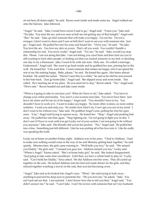 -146-

sit out here all damn night,” he said. Raven went inside and made some tea. Angel walked out
onto the balcony. Jake followed.

“Angel,” he said. “Jake, I could have sworn I said to go,” Angel said. “I miss you,” Jake said.
“No Jake. You miss the sex, and you sure as hell are not getting any of that tonight,” Angel said.
“But,” he said. “Jake, go find someone that will make you happy. I’m not her. I’m not a
swinger, I don’t want to share and I sure as hell don’t want to see you with someone else. Just
go,” Angel said. He pulled her into his arms and kissed her. “I love you,” he said. “No Jake.
You love the sex. You love my skin on yours. That’s all you want. You couldn’t handle a
relationship for real. You never could,” Angel said. “Try me,” he said. “Jake, would you stop
this. Please. I am not doing this Jake. I am not letting you crawl back and then find out you’re
still wanting to fuck other people, or finding out that you fucked someone in my bed, or deciding
one day to try a threesome. Jake, I want to be with one man. Only one. It’s called a marriage.
Understand,” Angel said. She went to go back inside and he grabbed her arm, pinning her to the
wall. He kissed her. “I do want that. I want someone that makes me happy who I can spend the
rest of my life making happy. Baby, please,” he said. He kissed her again. Her knees almost
buckled. He undid her jacket. “Haven’t seen this in a while,” he said as he slid his arm around
to her bare back. “Just go home Jake,” Angel said. She slipped away and went inside. “Jim
called. He’s meeting me at my place. Do you need me to stay,” Raven asked. “No,” Angel said.
“Drive safe.” Raven headed out and Jake came inside.

“What is it going to take to convince you? What do I have to do,” Jake asked. “You have to
change your entire personality. You aren’t a one-woman man Jake. You never have been. Just
leave me alone and let me try to be happy,” Angel said. “You shouldn’t have to try. You
shouldn’t have to work at it. I want to make you happy. No more other women, no more online
websites. I want you and only you. No matter how hard I try, I can’t get you out of my mind. I
don’t want to be without you,” Jake said. He grabbed Angel’s arm, pulling her into his open
arms. “Liar,” Angel said trying to squirm away. He kissed her. “Stop,” Angel said pushing him
away. He pulled her into him again. “Stop fighting me. I’m not going to fight you on this. I
don’t care if I have to wait until you get Lucky out of your system, I am not going to be without
you anymore,” Jake said. His thumbs slid across her jawline. “No,” Angel said. He pulled her
into a kiss. Something just felt different. Like he was putting all of his love into it. Like he really
was speaking the truth.

Lucky sat at home on another Friday night. Addison was in his arms. “I had to Addison. I had
to make sure nothing would come in the way of me and Mommy getting back together,” he said
quietly. Minutes later, the girls came running in. “Well hello you two,” he said. “We missed
you Daddy,” the girls said. “I missed you guys too. Addison missed you too,” Lucky said.
“Where’s Angel,” Emma asked. “She’s at home baby girl,” he said. She looked disappointed.
“Just going to take some time sweetheart. Until then, we have a whole hotel to play in,” Lucky
said. “Can I hold her Daddy,” Erica asked. He slid Addison into her arms. They all curled up
together on the sofa. He tucked Addison into her bed and made dinner for the girls, and they
relaxed together watching a movie on the sofa, that was fast becoming worn.

“Angel,” Jake said as he looked into Angel’s eyes. “What,” she said trying to look away –
anything to prevent his deep eyes to penetrate her. “Do you love me,” he asked. “Jake. You
can’t just ask me that. I am married. I don’t know how else to tell you that,” Angel said. “You
didn’t answer me,” he said. “I can’t Jake. I can’t be in love with someone that isn’t my husband.
 