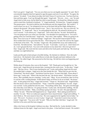 -147-

Don’t you get it,” Angel said. “Yes you can when you two are legally separated,” he said. She’d
conveniently forgotten that he’d agreed to sign the papers and now it was official. “So again, the
answer,” he asked. “I care about you Jake, but I don’t know if I can love you. You have hurt me
time and time again. I can’t go through that again,” Angel said. “Do you…..love…..me,” he said.
Angel tried to look away, but he lifted her chin to meet his gaze. He kissed her, lifting her in his
arms to meet him, forehead to forehead. “I,” Angel muttered. He kissed her. Tongues mingled.
The passion grew. He tried to talk her into the bedroom and she stopped him. She couldn’t. “I
want to hear you say it,” he whispered in her ear as his hand slid up her thigh, sliding her g-
string to the ground. Her pulse started to race. “Say it. Say you love me. Say you want me,” he
whispered. “I,” Angel said. “Say it,” he said pulling his shirt off. He refused to let her go for
even a second. “I care about you,” Angel said. “Now who’s the liar,” he said. He backed up.
“I’m not going to give you what you want Jake. You shouldn’t be expecting me to. You aren’t
getting what you want this time,” Angel said. “Says who,” Jake replied. “What you going to do
Jake? Force me to say it? Hold me hostage,” Angel said. The second it had escaped her lips
she’d wished she’d never given him the idea. “Don’t tempt me,” he said. He went for the zipper
on the back of her skirt. “No. No Jake,” Angel said. She pushed him away and walked away
from him. He followed her. “Just admit it,” he said. “I can’t Jake. I can’t say it. I don’t know if I
do. I can’t get past the hurt. You were with someone on my damn bed. How do I get rid of
that,” Angel said. She went into her room and slid on her track pants and tank top. She stood up
and Jake was right behind her.

Lucky put the girls to bed and got a horrible feeling. He checked on Addison. Now she really
had a fever. He checked it, then called Raven to look after the girls and took Addison to the
hospital. He called Angel. She answered on the first ring. He told her what was happening and
she hung up.

Within about 10 minutes, they were at the hospital. “103! Thank god you brought her in,” the
doctor said. Angel showed up minutes later, running into the exam room. “Is she okay,” Angel
said. “She has a fever. They’re just checking her out,” Lucky said pulling Angel into his arms.
He smelled Jake’s cologne. Angel sat in the chair beside the crib. “When did you give her the
Tylenol last,” the doctor asked. “Just before I put her down. It wasn’t this high. Guess about 3
hours ago,” Lucky said. “When’s the last time she ate,” the doctor asked. “Just before I put her
down. She’s probably due for a feeding,” Lucky said. “Okay. If you can feed her, then we’ll try
to cool her with a cooling blanket. If that doesn’t help, we’ll have to do an ice bath,” the doctor
said. “Is she going to be okay,” Angel said worried. “I hope so,” the doctor said. Angel fed her,
then the doctor came in and checked her. “Nope. I need the cooling blankets,” he said. Angel
was worried. Lucky pulled her into his arms. “Everything will be okay. The girls went through
this when they were little too. It’s going to be fine,” Lucky said. He heard her sniffling. He felt
the tears hit his shoulder. “Baby, everything’s going to be okay,” he said. Her grip tightened.
“What,” he said. “What the hell happened to us,” Angel asked. “Been asking myself that for
months,” he said. “Were we really just supposed to have stayed friends,” Angel said sniffling. “I
don’t think so. We were meant to have her. We were supposed to be together forever baby,” he
said. “We won’t. You know we won’t Lucky,” Angel said. “I just don’t want to lose my best
friend,” Angel said. “You never will,” he said. “Why do I feel like I did then,” Angel said. He
held her in his arms until the tears stopped.

After a few hours at the hospital, Addison was okay. She had the flu. Lucky decided to take
Addison home for the night. Angel went back to her place. A line had been crossed. He couldn’t
 