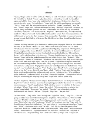 -13-

                                           Chapter 3

“Lucky,” Angel said as he let her up for air. “What,” he said. “You didn’t hear me,” Angel said.
He pinned her to the bed. “Heard ya, but think I have a better idea,” he said. He kissed her
again and held her close. “And what might that be,” Angel asked. He kissed her chest then
moved down her torso. “Seriously Lucky,” Angel said. She felt his scruff against her stomach.
“Lucky,” Angel said. She felt something warm against her. “Lucky,” Angel said. “Mm,” he
said. “Damn,” Angel said. He licked and teased her body. “Enough,” Angel said. He moved up
slowly, letting the stubble graze her soft skin. He kissed her and pulled her legs around him.
“Want me,” he teased. “You move one inch,” Angel said. “How about that,” he said as he slid
inside her. “Lucky,” she said. He kissed her and made love to her. Now he was determined. He
didn’t care if he had to stay there for days. He’d convince her. That night, he wrapped her arms
around her and she fell asleep in his arms. She didn’t know how long it would last, but for now
it felt perfect.

The next morning, she woke up to the sound of his cell phone ringing off the hook. She checked
the time. It was 5:30 am. “Hello,” he said. “What’s with the 5:30 am phone call,” he asked.
“What do you mean she took off?” Angel was awake and pulling her jeans on. “We’ll go look,”
he said hanging up the phone. She took a look at the door and found Erica asleep at the door.
She picked her up and carried her into the other bedroom and tucked her in. “How did you
know,” Lucky asked standing in the doorway. “She said she didn’t want to leave last night. Just
figured,” Angel said as she walked towards him and pulled the door shut. “Seriously. What I
said last night….I meant it,” Lucky said. “You know you are acting crazy. May as well enjoy this
while it lasts. One more night right? Then you go home,” Angel said walking into the kitchen.
He followed her and pulled her into his arms. “Why are you so anxious to get rid of me? Date
with Damon,” Lucky asked. Angel put the tea on and walked past him into the bedroom. “You
do don’t you,” he asked following her. “No,” Angel replied. “What? You’re not trying to get rid
of me or you don’t have a date with him,” Lucky asked. “Neither,” Angel said. She heard the
kettle whistle and went into the kitchen and made her tea. He followed her. “Who said I was
going back there,” Lucky said quietly so he didn’t disturb his daughter. “Don’t you dare tell me
that you are thinking you are going to stay here,” Angel said. Her cell phone rang.

“Hello,” Angel said. “Have a question for you. Remember when you said that you wanted to
buy the brownstone? That you could handle everything yourself after the money you won,” her
room mate asked. “Yeah,” Angel replied. “Rick asked me to move in with him. Is that okay,”
she asked. “When,” Angel asked. “Asap,” she replied. “When you coming to get your few
things,” Angel asked. “Tomorrow,” she replied. “There isn’t much. Just clothes, and my
bedroom stuff and the sofa,” she said. “No prob,” Angel said. “See you then.”

“What was that,” Lucky asked. “She’s moving out,” Angel said. “Well,” Lucky said. “And I am
going to sell the place and find something new,” Angel said. “Why,” he asked. “Why should I
stay here? The bills would be huge, the mortgage payments are too much for just me,” Angel
said. “Hence why I said why,” Lucky said. “What? You’re going to move in,” Angel said. He
leaned towards her and she backed up. “You want it, take it. I am not going to stay here,” Angel
said. “There’s a rental downstairs right,” he said. “Yeah. I’ll give them the option to buy,”
Angel said. There was a knock at the door. Angel answered it. “Hey Angel. Can I talk to you a
second,” the tenant asked. Angel went into the hall then about 5 minutes later, came back in.
“What,” he said. “They’re moving. Now I really can’t afford it,” Angel said. “Yes you can.
 