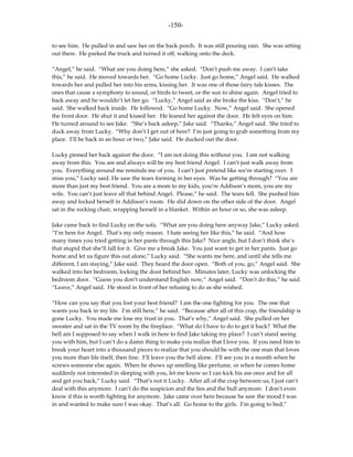 -150-

to see him. He pulled in and saw her on the back porch. It was still pouring rain. She was sitting
out there. He parked the truck and turned it off, walking onto the deck.

“Angel,” he said. “What are you doing here,” she asked. “Don’t push me away. I can’t take
this,” he said. He moved towards her. “Go home Lucky. Just go home,” Angel said. He walked
towards her and pulled her into his arms, kissing her. It was one of those fairy tale kisses. The
ones that cause a symphony to sound, or birds to tweet, or the sun to shine again. Angel tried to
back away and he wouldn’t let her go. “Lucky,” Angel said as she broke the kiss. “Don’t,” he
said. She walked back inside. He followed. “Go home Lucky. Now,” Angel said. She opened
the front door. He shut it and kissed her. He leaned her against the door. He felt eyes on him.
He turned around to see Jake. “She’s back asleep,” Jake said. “Thanks,” Angel said. She tried to
duck away from Lucky. “Why don’t I get out of here? I’m just going to grab something from my
place. I’ll be back in an hour or two,” Jake said. He ducked out the door.

Lucky pinned her back against the door. “I am not doing this without you. I am not walking
away from this. You are and always will be my best friend Angel. I can’t just walk away from
you. Everything around me reminds me of you. I can’t just pretend like we’re starting over. I
miss you,” Lucky said. He saw the tears forming in her eyes. Was he getting through? “You are
more than just my best friend. You are a mom to my kids, you’re Addison’s mom, you are my
wife. You can’t just leave all that behind Angel. Please,” he said. The tears fell. She pushed him
away and locked herself in Addison’s room. He slid down on the other side of the door. Angel
sat in the rocking chair, wrapping herself in a blanket. Within an hour or so, she was asleep.

Jake came back to find Lucky on the sofa. “What are you doing here anyway Jake,” Lucky asked.
“I’m here for Angel. That’s my only reason. I hate seeing her like this,” he said. “And how
many times you tried getting in her pants through this Jake? Nice angle, but I don’t think she’s
that stupid that she’ll fall for it. Give me a break Jake. You just want to get in her pants. Just go
home and let us figure this out alone,” Lucky said. “She wants me here, and until she tells me
different, I am staying,” Jake said. They heard the door open. “Both of you, go,” Angel said. She
walked into her bedroom, locking the door behind her. Minutes later, Lucky was unlocking the
bedroom door. “Guess you don’t understand English now,” Angel said. “Don’t do this,” he said.
“Leave,” Angel said. He stood in front of her refusing to do as she wished.

“How can you say that you lost your best friend? I am the one fighting for you. The one that
wants you back in my life. I’m still here,” he said. “Because after all of this crap, the friendship is
gone Lucky. You made me lose my trust in you. That’s why,” Angel said. She pulled on her
sweater and sat in the TV room by the fireplace. “What do I have to do to get it back? What the
hell am I supposed to say when I walk in here to find Jake taking my place? I can’t stand seeing
you with him, but I can’t do a damn thing to make you realize that I love you. If you need him to
break your heart into a thousand pieces to realize that you should be with the one man that loves
you more than life itself, then fine. I’ll leave you the hell alone. I’ll see you in a month when he
screws someone else again. When he shows up smelling like perfume, or when he comes home
suddenly not interested in sleeping with you, let me know so I can kick his ass once and for all
and get you back,” Lucky said. “That’s not it Lucky. After all of the crap between us, I just can’t
deal with this anymore. I can’t do the suspicion and the lies and the bull anymore. I don’t even
know if this is worth fighting for anymore. Jake came over here because he saw the mood I was
in and wanted to make sure I was okay. That’s all. Go home to the girls. I’m going to bed,”
 