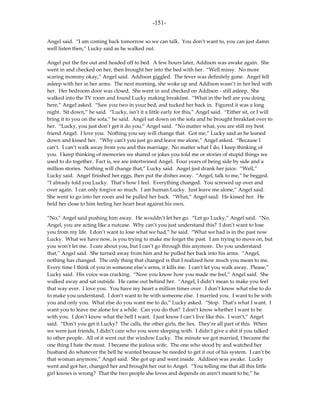 -151-

Angel said. “I am coming back tomorrow so we can talk. You don’t want to, you can just damn
well listen then,” Lucky said as he walked out.

Angel put the fire out and headed off to bed. A few hours later, Addison was awake again. She
went in and checked on her, then brought her into the bed with her. “Well missy. No more
scaring mommy okay,” Angel said. Addison giggled. The fever was definitely gone. Angel fell
asleep with her in her arms. The next morning, she woke up and Addison wasn’t in her bed with
her. Her bedroom door was closed. She went in and checked on Addison - still asleep. She
walked into the TV room and found Lucky making breakfast. “What in the hell are you doing
here,” Angel asked. “Saw you two in your bed, and tucked her back in. Figured it was a long
night. Sit down,” he said. “Lucky, isn’t it a little early for this,” Angel said. “Either sit, or I will
bring it to you on the sofa,” he said. Angel sat down on the sofa and he brought breakfast over to
her. “Lucky, you just don’t get it do you,” Angel said. “No matter what, you are still my best
friend Angel. I love you. Nothing you say will change that. Got me,” Lucky said as he leaned
down and kissed her. “Why can’t you just go and leave me alone,” Angel asked. “Because I
can’t. I can’t walk away from you and this marriage. No matter what I do, I keep thinking of
you. I keep thinking of memories we shared or jokes you told me or stories of stupid things we
used to do together. Fact is, we are intertwined Angel. Four years of being side by side and a
million stories. Nothing will change that,” Lucky said. Angel just drank her juice. “Well,”
Lucky said. Angel finished her eggs, then put the dishes away. “Angel, talk to me,” he begged.
“I already told you Lucky. That’s how I feel. Everything changed. You screwed up over and
over again. I can only forgive so much. I am human Lucky. Just leave me alone,” Angel said.
She went to go into her room and he pulled her back. “What,” Angel said. He kissed her. He
held her close to him feeling her heart beat against his own.

“No,” Angel said pushing him away. He wouldn’t let her go. “Let go Lucky,” Angel said. “No.
Angel, you are acting like a nutcase. Why can’t you just understand this? I don’t want to lose
you from my life. I don’t want to lose what we had,” he said. “What we had is in the past now
Lucky. What we have now, is you trying to make me forget the past. I am trying to move on, but
you won’t let me. I care about you, but I can’t go through this anymore. Do you understand
that,” Angel said. She turned away from him and he pulled her back into his arms. “Angel,
nothing has changed. The only thing that changed is that I realized how much you mean to me.
Every time I think of you in someone else’s arms, it kills me. I can’t let you walk away. Please,”
Lucky said. His voice was cracking. “Now you know how you made me feel,” Angel said. She
walked away and sat outside. He came out behind her. “Angel, I didn’t mean to make you feel
that way ever. I love you. You have my heart a million times over. I don’t know what else to do
to make you understand. I don’t want to be with someone else. I married you. I want to be with
you and only you. What else do you want me to do,” Lucky asked. “Stop. That’s what I want. I
want you to leave me alone for a while. Can you do that? I don’t know whether I want to be
with you. I don’t know what the hell I want. I just know I can’t live like this. I won’t,” Angel
said. “Don’t you get it Lucky? The calls, the other girls, the lies. They’re all part of this. When
we were just friends, I didn’t care who you were sleeping with. I didn’t give a shit if you talked
to other people. All of it went out the window Lucky. The minute we got married, I became the
one thing I hate the most. I became the jealous wife. The one who stood by and watched her
husband do whatever the hell he wanted because he needed to get it out of his system. I can’t be
that woman anymore,” Angel said. She got up and went inside. Addison was awake. Lucky
went and got her, changed her and brought her out to Angel. “You telling me that all this little
girl knows is wrong? That the two people she loves and depends on aren’t meant to be,” he
 