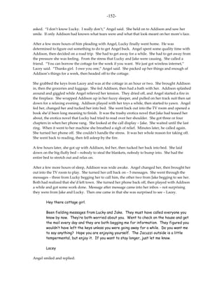 -152-

asked. “I don’t know Lucky. I really don’t,” Angel said. She held on to Addison and saw her
smile. If only Addison had known what tears were and what that look meant on her mom’s face.

After a few more hours of him pleading with Angel, Lucky finally went home. He was
determined to figure out something to do to get Angel back. Angel spent some quality time with
Addison, then decided on a road trip. She had to get away for a while. She had to get away from
the pressure she was feeling. From the stress that Lucky and Jake were causing. She called a
friend. “You can borrow the cottage for the week if you want. We just got wireless internet,”
Lacey said. “Thanks girl. I owe you one,” Angel said. She packed up her things and enough of
Addison’s things for a week, then headed off to the cottage.

She grabbed the keys from Lacey and was at the cottage in an hour or two. She brought Addison
in, then the groceries and luggage. She fed Addison, then had a bath with her. Addison splashed
around and giggled while Angel relieved her tension. They dried off, and Angel started a fire in
the fireplace. She wrapped Addison up in her fuzzy sleeper, and pulled on her track suit then sat
down for a relaxing evening. Addison played with her toys a while, then started to yawn. Angel
fed her, changed her and tucked her into bed. She went back out into the TV room and opened a
book she’d been long meaning to finish. It was the trashy erotica novel that Jake had teased her
about, the erotica novel that Lucky had tried to read over her shoulder. She got three or four
chapters in when her phone rang. She looked at the call display – Jake. She waited until the last
ring. When it went to her machine she breathed a sigh of relief. Minutes later, he called again.
She turned her phone off. She couldn’t handle the stress. It was her whole reason for taking off.
She went back to reading, then fell asleep by the fire.

A few hours later, she got up with Addison, fed her, then tucked her back into bed. She laid
down on the big fluffy bed – nobody to steal the blankets, nobody to bump into. She had the
entire bed to stretch out and relax on.

After a few more hours of sleep, Addison was wide awake. Angel changed her, then brought her
out into the TV room to play. She turned her cell back on – 5 messages. She went through the
messages – three from Lucky begging her to call him, the other two from Jake begging to see her.
Both had realized that she’d left town. She turned her phone back off, then played with Addison
a while and got some work done. Message after message came into her inbox – not surprising
they were from Jake and Lucky. Then one came in that she was surprised to see – Lacey.

        Hey there cottage girl.

        Been fielding messages from Lucky and Jake. They must have called everyone you
        know by now. They’re both worried about you. Went to check on the house and get
        the mail every day and they are both begging me for information. They figured you
        wouldn’t have left the keys unless you were going away for a while. Do you want me
        to say anything? Hope you are enjoying yourself. The Jacuzzi outside is a little
        tempermental, but enjoy it. If you want to stay longer, just let me know.

        Lacey

Angel smiled and replied.
 