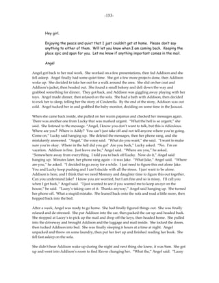 -153-



        Hey girl.

        Enjoying the peace and quiet that I just couldn’t get at home. Please don’t say
        anything to either of them. Will let you know when I am coming back. Keeping the
        place spic and span for you. Let me know if anything important comes in the mail.

        Angel

Angel got back to her real work. She worked on a few presentations, then fed Addison and she
fell asleep. Angel finally had some quiet time. She got a few more projects done, then Addison
woke up. She decided to take her out for a walk around the area. She slid on her coat and
Addison’s jacket, then headed out. She found a small bakery and deli down the way and
grabbed something for dinner. They got back, and Addison was giggling away playing with her
toys. Angel made dinner, then relaxed on the sofa. She had a bath with Addison, then decided
to rock her to sleep, telling her the story of Cinderella. By the end of the story, Addison was out
cold. Angel tucked her in and grabbed the baby monitor, deciding on some time in the Jacuzzi.

When she came back inside, she pulled on her warm pajamas and checked her messages again.
There was another one from Lucky that was marked urgent. “What the hell is so urgent,” she
said. She listened to the message. “Angel, I know you don’t want to talk, but this is ridiculous.
Where are you? Where is Addy? You can’t just take off and not tell anyone where you’re going.
Come on,” Lucky said hanging up. She deleted the messages, then her phone rang, and she
mistakenly answered. “Angel,” the voice said. “What do you want,” she said. “I want to make
sure you’re okay. Where in the hell did you go? Are you back,” Lucky asked. “No. I’m on
vacation. Addison is fine. Just leave me be,” Angel said. “Where are you,” he asked.
“Somewhere away from everything. I told you to back off Lucky. Now do it,” Angel said
hanging up. Minutes later, her phone rang again – it was Jake. “What Jake,” Angel said. “Where
are you,” he asked. “I decided to go away for a while. I just need to figure this out alone Jake.
You and Lucky keep pushing and I can’t decide with all the stress. I just want to be alone.
Addison is here, and I think that we need Mommy and daughter time to figure this out together.
Can you understand Jake? I know you are worried, but I am fine and so is missy. I’ll call you
when I get back,” Angel said. “I just wanted to see if you wanted me to keep an eye on the
house,” he said. “Lacey’s taking care of it. Thanks anyway,” Angel said hanging up. She turned
her phone off. What a stupid mistake. She leaned back onto the sofa and read a little more, then
hopped back into the bed.

After a week, Angel was ready to go home. She had finally figured things out. She was finally
relaxed and de-stressed. She put Addison into the car, then packed the car up and headed back.
She stopped at Lacey’s to pick up the mail and drop off the keys, then headed home. She pulled
into the driveway and brought Addison and the luggage and mail inside. She locked the doors,
then tucked Addison into bed. She was finally sleeping 6 hours at a time at night. Angel
unpacked and threw on some laundry, then put her feet up and finished reading her book. She
fell fast asleep on the sofa.

She didn’t hear Addison wake up during the night and next thing she knew, it was 9am. She got
up and went into Addison’s room to find Raven changing her. “What the,” Angel said. “Lacey
 