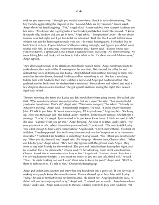 -154-

told me you were away. I thought you needed some sleep. Snuck in early this morning. The
boyfriend is aggravating the crap out of me. You and Addy are my vacation,” Raven joked.
Angel shook her head laughing. “Tea,” Angel asked. Raven nodded, then scooped Addison into
her arms. “You know, she is going to be a heartbreaker just like her mom,” Raven said. “I know
it sounds silly, but how did you get in here,” Angel asked. “Bumped into Lucky. He was about
to come over last night, and I got him to let me in instead. Told him that I would let him know
when it was safe for him to get in touch with you. He wasn’t looking good. He looked like he
hadn’t slept in days. Crystal told me he’d been drinking last night, and figured you didn’t want
to deal with him. It’s amazing. Never seen him that bad,” Raven said. “I know whose side
you’re on Raven. I appreciate it, but I made a decision while I was away. No more stressing. No
more letting Jake and Lucky tell me how to feel or what to do. It’s about me and Addison now,”
Angel replied.

They all relaxed outside in the afternoon, then Raven headed home. Angel went back inside to
make dinner, then noticed the 12 messages on her machine. She checked the caller list and
noticed they were all from Jake and Lucky. Angel deleted them without listening to them. She
made her favorite dinner, then fed Addison and had something to eat. She had a nice long
bubble bath with Addison, then they watched a movie and Angel put Addison to bed. She
grabbed another book from her shelves that was unread. She sat down and relaxed and read a
few chapters, then crawled into bed. She got up with Addison during the night, then headed
right back to bed.

The next morning, she knew that Lucky and Jake would have been going insane. She called Jake
first. “Was wondering when I was going to hear that sexy voice,” he said. “Just wanted to let
you know I was home. That’s all,” Angel said. “Want some company,” he asked. “Already do.
Addison’s playing,” Angel said. “I meant male company,” he said. “I know what you meant
Jake. I’ll talk to you later. If I want some company, I’ll let you know,” Angel replied. She hung
up. Now was the tough call. She dialed Lucky’s number. There was no answer. She left him a
message. “Lucky, it’s Angel. I just wanted to let you know I was home. I think we need to talk,”
she said. “Call me when you get this.” Angel hung up. An hour or so later, Lucky called. “So
now you want to talk. About damn time you came back,” Lucky said. “We need to talk Lucky.
You sober enough to have a civil conversation,” Angel asked. “Don’t start with me. You took off
with her. You disappeared. You walk away from me and you don’t expect me to be damn near
miserable? You think I am heartless or something,” Lucky asked. “No. I think you need to sober
up. When you do, then call me,” Angel said. She hung up. Minutes later, Chance called. “What
can I do for you,” Angel asked. “He’s been staying here with the girls all week Angel. They
went to stay with Mandy for the weekend. The guys and I tried to cheer him up last night, and
he wouldn’t leave the damn sofa,” Chance said. “If he’s drinking, then I don’t want him here
Chance. I need him to remember what I say to him,” Angel said. “He isn’t drunk. He’s lost it.
I’m driving him over tonight. If you want me to stay so you two can talk, then I will,” he said.
“Fine. He starts freaking out, and I won’t think twice to leave for good,” Angel said. “We’ll be
there in an hour or so. I’ll talk to him,” Chance said hanging up.

Angel put on her jeans and top and threw her long blond hair into a pony tail. It was her way of
making sure people knew she meant business. Chance showed up an hour later with Lucky.
“Baby,” he said as he tried to pull her into his arms. He kissed her. Angel pushed him back. “I
didn’t call you here to jump me Lucky,” Angel said. “I missed you so much. I have been a damn
mess,” Lucky said. Angel walked over to the sofa. Chance went in to play with Addison. “Sit
 
