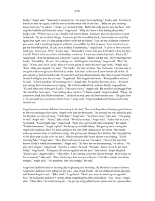 -155-

Lucky,” Angel said. “Seriously, I missed you. I’m sorry for everything,” Lucky said. He tried to
lean in to kiss her again, and she moved to the other side of the sofa. “Why are you running
away from me,” he asked. “Lucky, we needed to talk. That’s the only reason you are here. Just
stop the bullshit and listen for once,” Angel said. “Why do I have a bad feeling about this,”
Lucky said. “When I was away, I finally had time to think. I decided that we should try to just
be friends. No sex to cloud things. If we can get the friendship back, then maybe we could try
again, but right now, it’s just going to have to be left at friends. You can see Addison whenever
you want, and if anything happens with her, you will be the first to know. I just want to try to
get the friendship back. If you can’t do that, I understand,” Angel said. “I can’t sit here and not
hold you. I miss you. Why,” Lucky said. “Remember when I told you I felt like I’d lost my best
friend? That’s what our entire relationship started as. I want our friendship back. That’s all,”
Angel said. “I’m not giving you a divorce,” Lucky said. “Didn’t ask for one. We’re starting over
Lucky. Friendship. No sex. No making out. Nothing but friendship,” Angel said. “But,” he
said. “If you can’t do it Lucky, then we’re not going to make this marriage work,” Angel said.
“Fine. Only one request,” he said. “No Lucky. No one last time. No. Go home. Go take care of
the girls and try to get your life back in order. Get back to the man I knew before all of this. If
you can do it, then it could work. If you can’t, and you find someone else, then it wasn’t meant to
be and I will give you the divorce,” Angel said. She fought back tears. “Kiss goodbye at least,”
he said. “It isn’t goodbye. It’s starting over,” Angel said. He pulled her into a kiss. Her heart
was racing, her hormones were raging. He tried to make it last, and she finally stopped him.
“Go and take care of the girls Lucky. Take care of you,” Angel said. He nodded and hugged her.
She heard the door open. “Everything okay out here,” Chance asked. Angel nodded. “Okay. So
tomorrow, back into the brownstone. I decided to rent your old brownstone unit. The girls love
it. If you need me, you know where I am,” Lucky said. Angel nodded and Chance and Lucky
headed out.

Angel went in and saw Addison fast asleep in her bed. She must have been having a great dream
as she was smiling in her sleep. Angel went into her bedroom. The second she was about to pull
the blankets up, her cell rang. “Hello Jake,” Angel said. “So what’s new,” Jake said. “I’m going
to bed,” Angel said. “Alone,” Jake asked. “Would you stop,” Angel said. “I take that as a yes,”
he replied. “Good night Jake,” Angel said. “Sure you don’t want some company,” he asked.
“Maybe tomorrow,” Angel replied. She hung up and fell asleep. She got up once during the
night with Addison, then fell back asleep on the sofa with Addison on her chest. She finally
woke up around nine, to Addison crying. She got up and changed her, fed her, then brought her
to her play mat to play with her toys. Within minutes, the house phone was ringing. “Good
morning Jake,” Angel said. “How did you know it was me,” he asked. “You’re the one that
knows Addy’s schedule remember,” Angel said. “So how are we this morning,” he asked. “No
you can’t stop in,” Angel said. “Just for a coffee,” he said. “No Jake. I have work to get done
today,” Angel said. “Using my old excuse against me are you,” Jake asked. Angel laughed.
“Guess I am,” Angel replied. “Okay then. I am coming down for dinner though. Won’t take no
for an answer,” Jake said. “Fine, but bring a few movies with you. Feel like a movie marathon
tonight,” Angel said. “No problem. See you tonight,” he said.

Angel and Addison had an exciting day of playing and working. By the time it came to dinner,
Angel and Addison were asleep on the sofa. Jake snuck inside. He put Addison in her playpen
and kissed Angel’s neck. “Jake, food,” Angel said. “Don’t you want to work up an appetite
first,” he said as he laid down on top of her wrapping his arms around her. “No. Food,” Angel
said. “Okay then,” he said kissing her. He got up and grabbed some plates and two glasses then
 