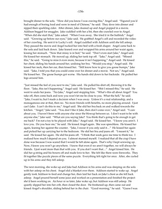 -156-

brought dinner to the sofa. “How did you know I was craving this,” Angel said. “Figured you’d
had enough of boring food and were in need of Chinese,” he said. They dove into dinner and
sipped their sparkling cider. After dinner, Jake cleaned up and Angel popped in a movie.
Addison begged for snuggles. Jake cuddled with her a bit, then she crawled over to Angel.
“When did she start that,” Jake asked. “When I was away. She tried it in the bathtub,” Angel
said. “Growing up before our eyes,” Jake said. He grabbed Angel’s cell and recorded the video
of her crawling. He sent it to Lucky’s cell. Angel cuddled with Addison until she fell asleep.
They paused the movie and Angel tucked her into bed with a fresh diaper. Angel came back to
the sofa and laid back down. Jake leaned over and wrapped his arms around her waist again,
kissing her stomach. “Now that missy is in bed,” he said. “Don’t even start Jake,” Angel said.
He kissed her stomach. He moved up, sliding her tank top off. “Jake,” Angel said. “Missed
this,” he said. “Going to miss it even more, because it isn’t happening,” Angel said. He kissed
her chest, sliding his hands around her, undoing her bra. “Would you stop,” Angel said. He
kissed her neck, then her ear, then kissed her. “Still know how to give you goose bumps,” Jake
said. “Jake, I told you that you could come over for dinner and a movie. Not sex,” Angel said.
He kissed her. The goose bumps got worse. His hands slid down to her backside. He pulled her
legs around him.

“Just missed the feel of you next to me,” Jake said. He pulled his shirt off, throwing it to the
floor. “Jake, this isn’t happening,” Angel said. He kissed her. “Shit I missed this,” he said. He
went to undo her jeans. “No Jake,” Angel said stopping him. “What’s this all about Angel? You
take off, then come back and now you won’t let me be close to you. What the hell,” he said.
“Jake, I want to, but I made a decision when I was away. Unless it’s a real relationship, and a
monogamous one at that, then no. No more friends with benefits, no more playing around. I just
can’t Jake. I can’t do this to me,” Angel said. She slid her bra back on and walked towards the
kitchen. “Angel,” Jake said. “You don’t like it Jake, then don’t come over,” Angel said. “I care
about you. I haven’t been with anyone else since the blowup between us. I don’t want to be with
anyone else,” Jake said. “What are you saying Jake? You think that’s going to be enough to get
me back? I’m not a toy to be played with Jake,” Angel said. He kissed her. “I know you aren’t. I
love you. Do you hear me,” he said. He kissed Angel again. She was speechless. He kissed her
again, leaning her against the counter. “Jake, I swear if you only said it…” He kissed her again
and picked her up carrying her to the bedroom. He slid her bra and jeans off. “I meant it,” he
said. He kissed her again. He slid his jeans off. “I think that week gave me time to think too. I
realized how much I depend on you. I almost stunned myself. I realized that all the crap I have
done was because I was scared that I would be left alone again. That’s why I kept screwing up.
Now, I know you won’t go anywhere. I know that even if we aren’t together, we will always be
friends. I just want more than that with you. If you don’t want that…” Angel kissed him. He
slid her g-string and his boxers off and made love to her. She felt like there were fireworks. They
fit together like puzzle pieces of the same puzzle. Everything felt right for once. After, she curled
up in his arms and they fell asleep.

The next morning, she woke up and Jake had Addison in his arms and was sleeping on the sofa
with her asleep on his chest. Angel slid a blanket over them. Addison started to wake up. Angel
gently took Addison to feed and change her, then laid her back on Jake’s chest as she fell back
asleep. Angel poured herself some juice and worked on a presentation and finished the project
she’d been working on. An hour or so later, Jake woke up, but Addison was still asleep. He
quietly slipped her into her crib, then closed the door. He freshened up, then came out and
kissed Angel’s shoulder, sliding behind her in the chair. “Good morning,” he said. “Guess I was
 