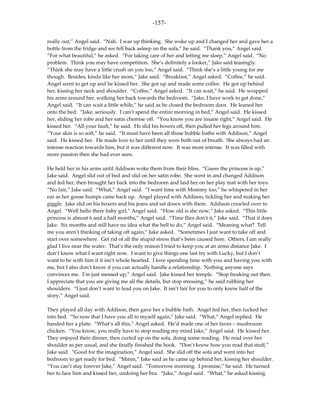 -157-

really out,” Angel said. “Nah. I was up thinking. She woke up and I changed her and gave her a
bottle from the fridge and we fell back asleep on the sofa,” he said. “Thank you,” Angel said.
“For what beautiful,” he asked. “For taking care of her and letting me sleep,” Angel said. “No
problem. Think you may have competition. She’s definitely a looker,” Jake said teasingly.
“Think she may have a little crush on you too,” Angel said. “Think she’s a little young for me
though. Besides, kinda like her mom,” Jake said. “Breakfast,” Angel asked. “Coffee,” he said.
Angel went to get up and he kissed her. She got up and made some coffee. He got up behind
her, kissing her neck and shoulder. “Coffee,” Angel asked. “It can wait,” he said. He wrapped
his arms around her, walking her back towards the bedroom. “Jake, I have work to get done,”
Angel said. “It can wait a little while,” he said as he closed the bedroom door. He leaned her
onto the bed. “Jake, seriously. I can’t spend the entire morning in bed,” Angel said. He kissed
her, sliding her robe and her satin chemise off. “You know you are insane right,” Angel said. He
kissed her. “All your fault,” he said. Hs slid his boxers off, then pulled her legs around him.
“Your skin is so soft,” he said. “It must have been all those bubble baths with Addison,” Angel
said. He kissed her. He made love to her until they were both out of breath. She always had an
intense reaction towards him, but it was different now. It was more intense. It was filled with
more passion then she had ever seen.

He held her in his arms until Addison woke them from their bliss. “Guess the princess is up,”
Jake said. Angel slid out of bed and slid on her satin robe. She went in and changed Addison
and fed her, then brought her back into the bedroom and laid her on her play mat with her toys.
“No fair,” Jake said. “What,” Angel said. “I want time with Mommy too,” he whispered in her
ear as her goose bumps came back up. Angel played with Addison, tickling her and making her
giggle. Jake slid on his boxers and his jeans and sat down with them. Addison crawled over to
Angel. “Well hello there baby girl,” Angel said. “How old is she now,” Jake asked. “This little
princess is almost 6 and a half months,” Angel said. “Time flies don’t it,” Jake said. “That it does
Jake. Six months and still have no idea what the hell to do,” Angel said. “Meaning what? Tell
me you aren’t thinking of taking off again,” Jake asked. “Sometimes I just want to take off and
start over somewhere. Get rid of all the stupid stress that’s been caused here. Others, I am really
glad I live near the water. That’s the only reason I tried to keep you at an arms distance Jake. I
don’t know what I want right now. I want to give things one last try with Lucky, but I don’t
want to be with him if it isn’t whole hearted. I love spending time with you and having you with
me, but I also don’t know if you can actually handle a relationship. Nothing anyone says
convinces me. I’m just messed up,” Angel said. Jake kissed her temple. “Stop freaking out then.
I appreciate that you are giving me all the details, but stop stressing,” he said rubbing her
shoulders. “I just don’t want to lead you on Jake. It isn’t fair for you to only know half of the
story,” Angel said.

They played all day with Addison, then gave her a bubble bath. Angel fed her, then tucked her
into bed. “So now that I have you all to myself again,” Jake said. “What,” Angel replied. He
handed her a plate. “What’s all this,” Angel asked. He’d made one of her faves – mushroom
chicken. “You know, you really have to stop reading my mind Jake,” Angel said. He kissed her.
They enjoyed their dinner, then curled up on the sofa, doing some reading. He read over her
shoulder as per usual, and she finally finished the book. “Don’t know how you read that stuff,”
Jake said. “Good for the imagination,” Angel said. She slid off the sofa and went into her
bedroom to get ready for bed. “Mmm,” Jake said as he came up behind her, kissing her shoulder.
“You can’t stay forever Jake,” Angel said. “Tomorrow morning. I promise,” he said. He turned
her to face him and kissed her, undoing her bra. “Jake,” Angel said. “What,” he asked kissing
 