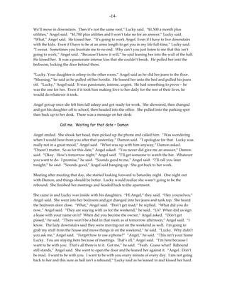 -14-

We’ll move in downstairs. Then it’s not the same roof,” Lucky said. “$1,500 a month plus
utilities,” Angel said. “$1,700 plus utilities and I won’t take no for an answer,” Lucky said.
“What,” Angel said. He kissed her. “It’s going to work Angel. Even if I have to live downstairs
with the kids. Even if I have to be at an arms length to get you in my life full-time,” Lucky said.
“I swear. Sometimes you frustrate me to no end. Why can’t you just listen to me that this isn’t
going to work,” Angel said. “Because I know it will,” he said leaning her into the wall of the hall.
He kissed her. It was a passionate intense kiss that she couldn’t break. He pulled her into the
bedroom, locking the door behind them.

“Lucky. Your daughter is asleep in the other room,” Angel said as he slid her jeans to the floor.
“Meaning,” he said as he pulled off her hoodie. He leaned her onto the bed and pulled his jeans
off. “Lucky,” Angel said. It was passionate, intense, urgent. He had something to prove – he
was the one for her. Even if it took him making love to her daily for the rest of their lives, he
would do whatever it took.

Angel got up once she felt him fall asleep and got ready for work. She showered, then changed
and got his daughter off to school, then headed into the office. She pulled into the parking spot
then back up to her desk. There was a message on her desk:

                Call me. Waiting for that date – Damon

Angel smiled. She shook her head, then picked up the phone and called him. “Was wondering
when I would hear from you after that yesterday,” Damon said. “I apologize for that. Lucky was
really not in a great mood,” Angel said. “What was up with him anyway,” Damon asked.
“Doesn’t matter. So as for this date,” Angel asked. “You never did give me an answer,” Damon
said. “Okay. How’s tomorrow night,” Angel said. “I’ll get someone to watch the bar. Whatever
you want to do. I promise,” he said. “Sounds good to me,” Angel said. “I’ll call you later
tonight,” he said. “Sounds good,” Angel said hanging up. She got back to her work.

Meeting after meeting that day, she started looking forward to Saturday night. One night out
with Damon, and things should be better. Lucky would realize she wasn’t going to be the
rebound. She finished her meetings and headed back to the apartment.

She came in and Lucky was inside with his daughters. “Hi Angel,” they said. “Hey yourselves,”
Angel said. She went into her bedroom and got changed into her jeans and tank top. She heard
the bedroom door close. “What,” Angel said. “Don’t get mad,” he replied. “What did you do
now,” Angel said. “They are staying with us for the weekend,” he said. “Us? When did us sign
a lease with your name on it? When did you become the owner,” Angel asked. “Don’t get
pissed,” he said. “There won’t be a bed in that room as of tomorrow afternoon,” Angel said. “I
know. The lady downstairs said they were moving out on the weekend as well. I’m going to
grab my stuff from the house and move things in on the weekend,” he said. “Lucky. Why didn’t
you ask me,” Angel said. “Forget how to use a phone?” “Angel,” he said. “This isn’t your home
Lucky. You are staying here because of meetings. That’s all,” Angel said. “I’m here because I
want to be with you. That’s all there is to it. Got me,” he said. “Yeah. Guess what? Rebound
still stands,” Angel said. She went to open the door and he leaned her against it. “Angel. Don’t
be mad. I want to be with you. I want to be with you every minute of every day. I am not going
back to her and this sure as hell isn’t a rebound,” Lucky said as he leaned in and kissed her hard.
 